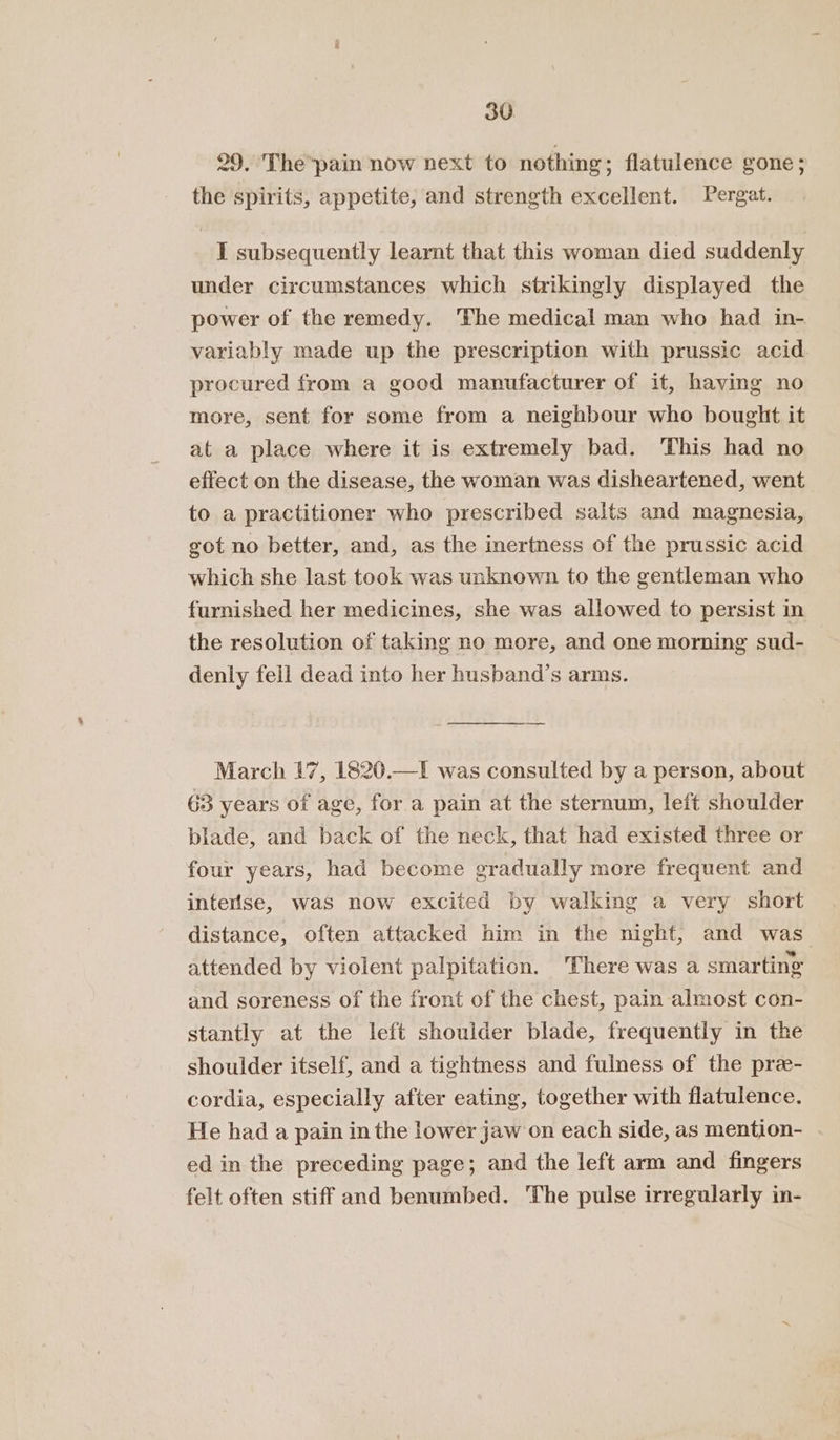 29. The*pain now next to nothing ; flatulence gone; the spirits, appetite, and strength excellent. Pergat. I subsequently learnt that this woman died suddenly under circumstances which strikingly displayed the power of the remedy. ‘The medical man who had in- variably made up the prescription with prussic acid procured from a good manufacturer of it, having no more, sent for some from a neighbour who bought it at a place where it is extremely bad. This had no effect on the disease, the woman was disheartened, went to a practitioner who prescribed salts and magnesia, got no better, and, as the inertness of the prussic acid which she last took was unknown to the gentleman who furnished her medicines, she was allowed to persist in the resolution of taking no more, and one morning sud- denly fell dead into her husband’s arms. March 17, 1820.—I was consulted by a person, about 63 years of age, for a pain at the sternum, left shoulder blade, and back of the neck, that had existed three or four years, had become eradually more frequent and interlse, was now excited by walking a very short distance, often attacked him in the night, and was attended by violent palpitation. ‘There was a smarting and soreness of the front of the chest, pain almost con- stantly at the left shoulder blade, frequently in the shoulder itself, and a tightness and fulness of the pre- cordia, especially after eating, together with flatulence. He had a pain in the lower jaw on each side, as mention- ed in the preceding page; and the left arm and fingers felt often stiff and benumbed. The pulse irregularly in-