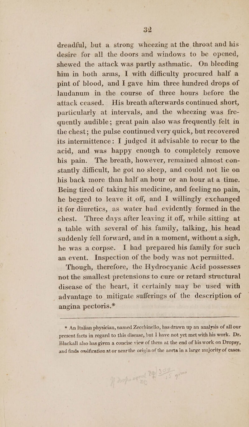 dreadful, but a strong wheezing at the throat and his desire for all the doors and windows to be opened, shewed the attack was partly asthmatic. On bleeding him in both arms, I with difficulty procured half a pint of blood, and I gave him three hundred drops of -laudanum in the course of three hours before the attack ceased. His breath afterwards continued short, particularly at intervals, and the wheezing was fre- quently audible; great pain also was frequently felt in the chest; the pulse continued very quick, but recovered its intermittence: I judged it advisable to recur to the acid, and was happy enough to completely remove his pain. The breath, however, remained almost con- stantly difficult, he got no sleep, and could not lie on his back more than half an hour or an hour at a time. Being tired of taking his medicine, and feeling no pain, he begged to leave it off, and I willingly exchanged it for diuretics, as water had evidently formed in the chest. Three days after leaving it off, while sitting at a table with several of his family, talking, his head suddenly fell forward, and in a moment, without a sigh, he was acorpse. [ had prepared his family for such an event. Inspection of the body was not permitted. Though, therefore, the Hydrocyanic Acid possesses not the smallest pretensions to cure or retard structural disease of the heart, it certamly may be used with advantage to mitigate sufferings of the description of angina pectoris.* * An Italian physician, named Zecchinello, has drawn up an analysis of all our present facts in regard to this disease, but I have not yet met with his work. Dr. Blackall also has given a concise view of them at the end of his work on Dropsy, and finds ossification at or near the origin of the aorta in a large majority of cases.