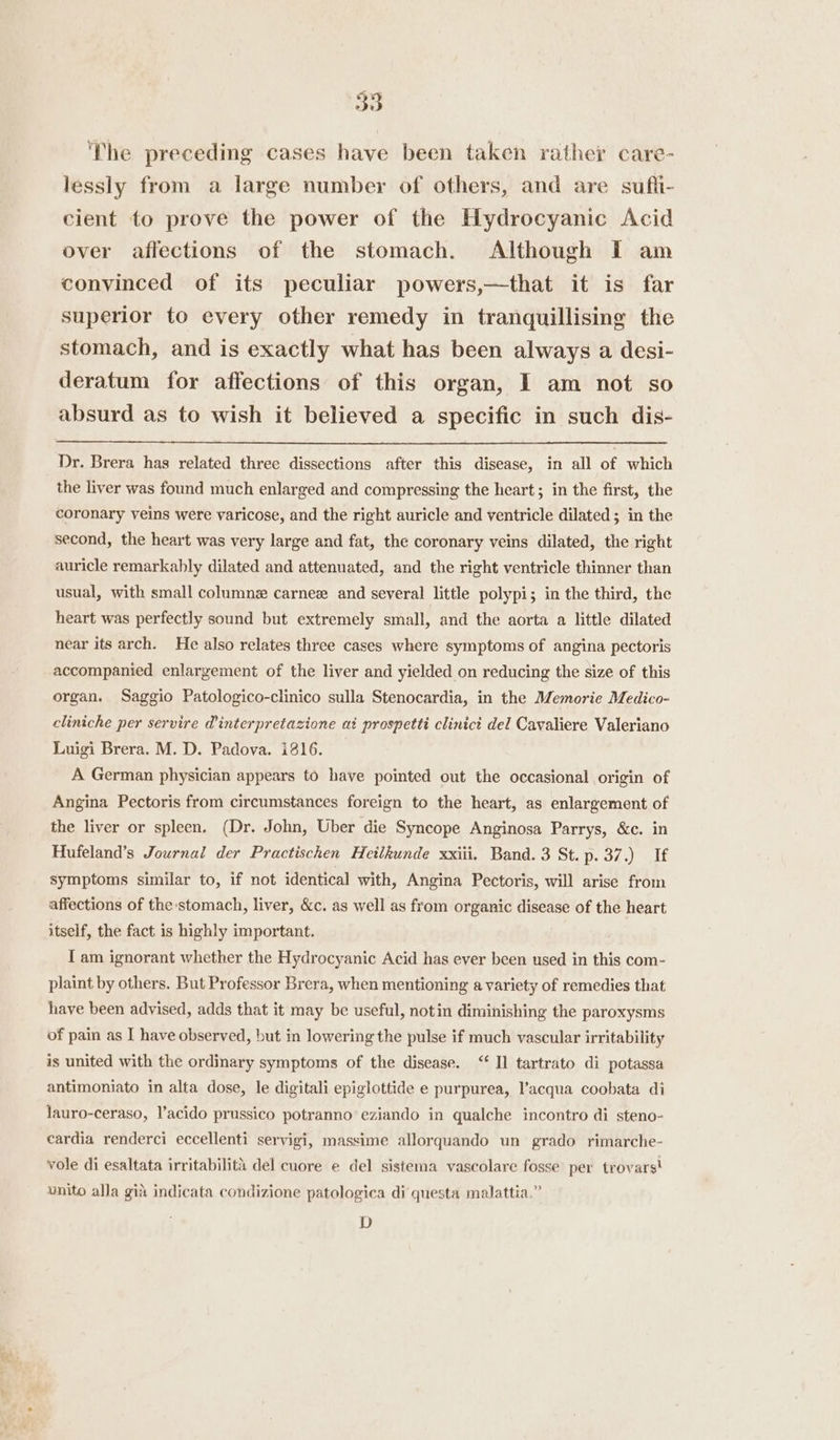 The preceding cases have been taken rather care- lessly from a large number of others, and are sufli- cient to prove the power of the Hydrocyanic Acid over affections of the stomach. Although I am convinced of its peculiar powers,—that it is far superior to every other remedy in tranquillising the stomach, and is exactly what has been always a desi- deratum for affections of this organ, I am not so absurd as to wish it believed a specific in such dis- Dr. Brera has related three dissections after this disease, in all of which the liver was found much enlarged and compressing the heart ; in the first, the coronary veins were varicose, and the right auricle and ventricle dilated; in the second, the heart was very large and fat, the coronary veins dilated, the right auricle remarkably dilated and attenuated, and the right ventricle thinner than usual, with small columne carnez and several little polypi; in the third, the heart was perfectly sound but extremely small, and the aorta a little dilated near its arch. He also relates three cases where symptoms of angina pectoris accompanied enlargement of the liver and yielded on reducing the size of this organ. Saggio Patologico-clinico sulla Stenocardia, in the Memorie Medico- cliniche per servire @interpretazione at prospetti clinict del Cavaliere Valeriano Luigi Brera. M. D. Padova. i816. A German physician appears to have pointed out the occasional origin of Angina Pectoris from circumstances foreign to the heart, as enlargement of the liver or spleen. (Dr. John, Uber die Syncope Anginosa Parrys, &amp;c. in Hufeland’s Journal der Practischen Heilkunde xxiii. Band. 3 St. p. 37.) If symptoms similar to, if not identical with, Angina Pectoris, will arise from affections of the stomach, liver, &amp;c. as well as from organic disease of the heart itself, the fact is highly important. { am ignorant whether the Hydrocyanic Acid has ever been used in this com- plaint by others. But Professor Brera, when mentioning a variety of remedies that have been advised, adds that it may be useful, notin diminishing the paroxysms of pain as I have observed, but in lowering the pulse if much vascular irritability is united with the ordinary symptoms of the disease. “Il tartrato di potassa antimoniato in alta dose, le digitali epiglottide e purpurea, V’acqua coobata di lauro-ceraso, l’acido prussico potranno eziando in qualche incontro di steno- cardia renderci eccellenti servigi, massime allorquando un grado rimarche- vole di esaltata irritabilita del cuore e del sistema vascolare fosse per trovarst unito alla gid indicata condizione patologica di questa malattia.” D