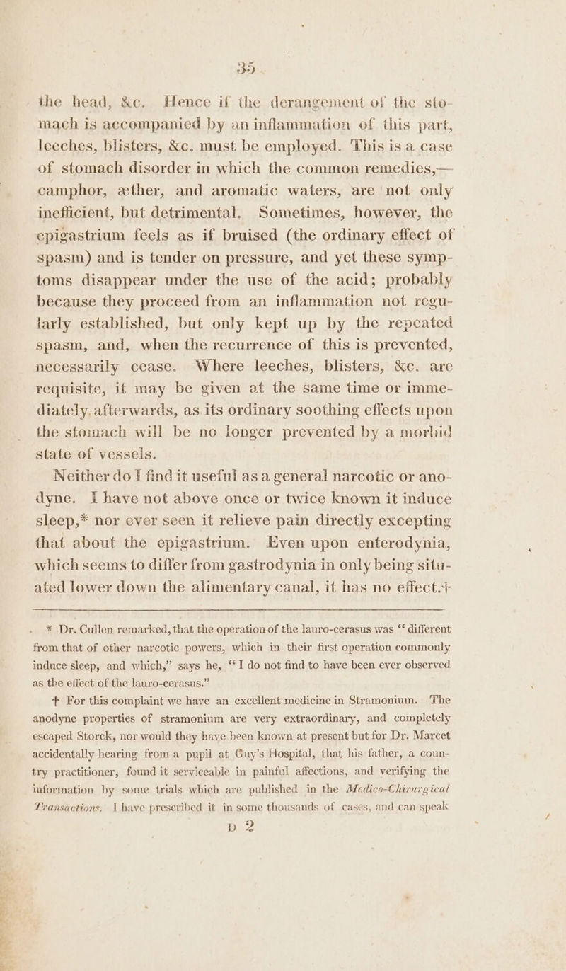 Mtge Ee Bee il So the head, &amp;c. Hence if the derangement of the sto mach is accompanied by an inflammation of this part, leeches, blisters, &amp;c. must be employed. This is a case of stomach disorder in which the common remedies,— camphor, ether, and aromatic waters, are not only ineflicient, but detrimental. Sometimes, however, the epigastrium feels as if bruised (the ordinary effect of spasm) and is tender on pressure, and yet these symp- toms disappear under the use of the acid; probably because they proceed from an inflammation not regu- larly established, but only kept up by the repeated spasm, and, when the recurrence of this is prevented, necessarily cease. Where leeches, blisters, ‘&amp;e. are requisite, it may be given at the same time or imme- diately, afterwards, as. its ordinary soothing effects upon the stomach will be no longer prevented by a morbid state of vessels. Neither do I find it useful as a general narcotic or ano- dyne. I have not above once or twice known it induce sleep,* nor ever seen it relieve pain directly excepting that about the epigastrium. Even upon enterodynia, which seems to differ from gastrodynia in only being situ- ated lower down the alimentary canal, it has no eflect.+ * Dr. Cullen remarked, that the operation of the lauro-cerasus was “‘ different from that of other narcotic powers, which in their first operation commonly induce sleep, and which,” says he, ‘‘I do not find to have been ever observed as the effect of the lauro-cerasus.” t+ For this complaint we have an excellent medicine in Stramoniuin. The anodyne properties of stramonium are very extraordinary, and completely escaped Storck, nor would they have been known at present but for Dr. Marcet accidentally hearing from a pupil at Guy’s Hospital, that his father, a coun- try practitioner, found it serviceable in painfal affections, and verifying the information by some trials which are published in the Medico-Chirurgical Transactions. (have prescribed it in some thousands of cases, and can speak hee?