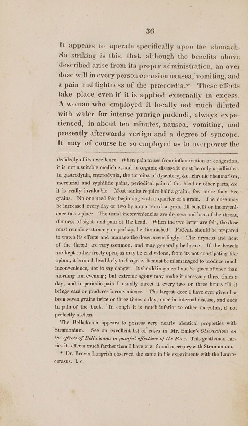 It appears to operate specifically upon the stomach. So striking is this, that, although the benefits above described arise from its proper administration, an over dose will in every person occasion nausea, vomiting, and a pain and tightness of the precordia.* These effects take place even if it is applied externally in eXCess. A woman who employed it locally not much diluted with water for intense prurigo pudendi, always expe- rienced, in about ten minutes, nausea, vomiting, and presently afterwards vertigo and a degree of syncope. ft may of course be so employed as to overpower the decidedly of its excellence. When pain arises from inflammation or congestion, it is not a suitable medicine, and in organic disease it must be only a palliative. In gastrodynia, enterodynia, the tormina of dysentery, &amp;c. chronic rheumatism, mercurial and syphilitic pains, periodical pain of the head or other parts, &amp;c. it is really invaluable. Most adults require half a grain; few more than two. grains. No one need fear beginning with a quarter of a grain. The dose may be increased every day or two by a quarter of a grain till benefit or inconyeni- ence takes place. The usual inconveniencies are dryness and heat of the throat, dimness of sight, and pain of the head. When the two latter are felt, the dose must remain stationary or perhaps be diminished. Patients should be prepared to watch its effects and manage the doses accordingly. The dryness and heat of the throat are yery common, and may generally be borne. If the bowels are kept rather freely open, as may be easily done, from its not constipating like opium, it is much less likely to disagree. It must be mismanaged to produce much inconvenience, not to say danger. It should in general not be given oftener than morning and evening; but extreme agony may make it necessary three times a day, and in periodic pain I usually direct it every two or three hours till it brings ease or produces inconvenience. The largest dose I have ever given has been seven grains twice or three times a day, once in internal disease, and once in pain of the back.. In cough it is much inferior to other narcotics, if not perfectly useless. The Belladonna appears to possess very nearly identical properties with ‘Stramonium. See an excellent list of cases in Mr. Bailey’s Observations on the effects of Belladonna in painful affections of the Face. This gentleman car- ries its effects much farther than I have ever found necessary with Stramonium. * Dr. Brown Langrish observed the same in his experiments with the Lauro- cerasus. I. c.
