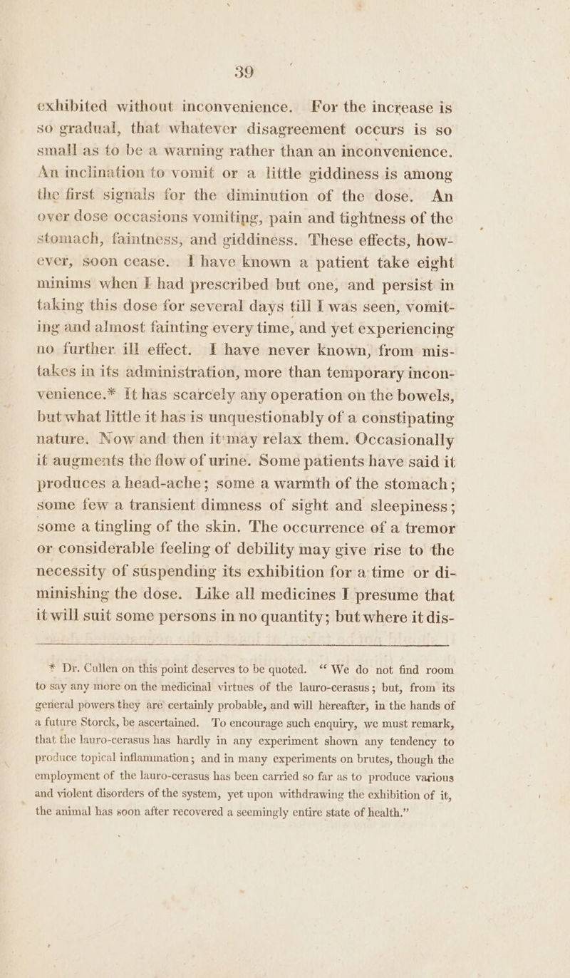 exhibited without inconvenience. For the increase is so gradual, that whatever disagreement occurs is so small as to be a warning rather than an inconvenience. An inclination to vomit or a little giddiness is among the first signals for the diminution of the dose. An over dose occasions vomiting, pain and tightness of the stomach, faintness, and giddiness. These effects, how- ever, soon cease. I have known a patient take eight minims when F had prescribed but one, and persist in taking this dose for several days till I was seen, vomit- ing and almost fainting every time, and yet experiencing no further ill effect. I have never known, from mis- takes in its administration, more than temporary incon- venience.* it has scarcely any operation on the bowels, but what little it has is unquestionably of a constipating nature. Now and then it'may relax them. Occasionally it augments the flow of urine. Some patients have said it produces a head-ache; some a warmth of the stomach; some few a transient dimness of sight and sleepiness; some a tingling of the skin. The occurrence of a tremor or considerable feeling of debility may give rise to the necessity of suspending its exhibition for atime or di- minishing the dose. Like all medicines I presume that it will suit some persons in no quantity; but where it dis- * Dr. Cullen on this point deserves to be quoted. ‘* We do not find room to say any more on the medicinal virtues of the lauro-cerasus; but, from its general powers they are certainly probable, and will hereafter, in the hands of a future Storck, be ascertained. To encourage such enquiry, we must remark, that the lauro-cerasus has hardly in any experiment shown any tendency to produce topical inflammation; and in many experiments on brutes, though the employment of the lauro-cerasus has been carried so far as to produce various and violent disorders of the system, yet upon withdrawing the exhibition of it, the animal has soon after recovered a seemingly entire state of health.”