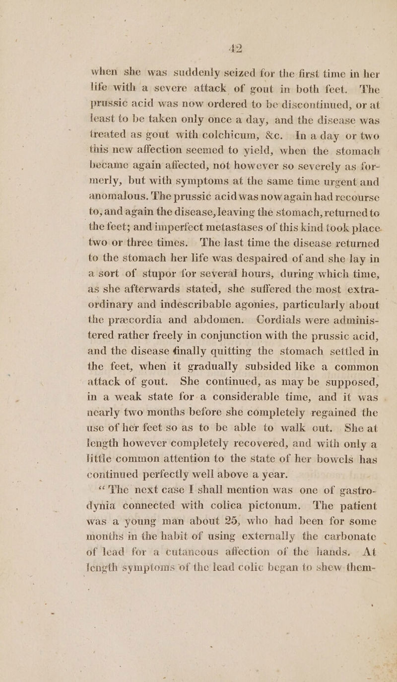 Ae? when she was. suddenly seized for the first time in her life with a severe attack of gout in both feet. The prussic acid was now ordered to be discontinued, or at least to be taken only once a day, and the disease was treated as gout with colchicum, &amp;c. In a day or two this new affection seemed to yield, when the stomach became again affected, not however so severely as for- merly, but with symptoms at the same time urgent and anomalous. The prussic acid was now again had recourse to, and again the disease, leaving the stomach, returned to the feet; and tnpertect metastases of this kind took place. two or three times. The last time the disease returned to the stomach her life was despaired of and she lay in a sort of stupor for several hours, during which time, as she afterwards stated, she suffered the most extra- ordinary and indescribable agonies, particularly about — the preecordia and abdomen. Cordials were adminis- tered rather freely in conjunction with the prussic acid, and the disease finally quitting the stomach settled in the feet, when it gradually subsided like a common attack of gout. She continued, as may be supposed, in a weak state for a considerable time, and it was | nearly two months before she completely regaimed the use of her feet so as to be able to walk cut. She at length however completely recovered, and with only a little common attention to the state of her bowels has continued perfectly well above a year. “The next case I shall mention was one of gastro- dynia connected with colica pictonum. The patient was a young man about 25, who had been for some months in the habit of using externally the carbonate _ of lead for a cutancous aflection of the hands. At length symptoms of the lead colic began to shew. them-