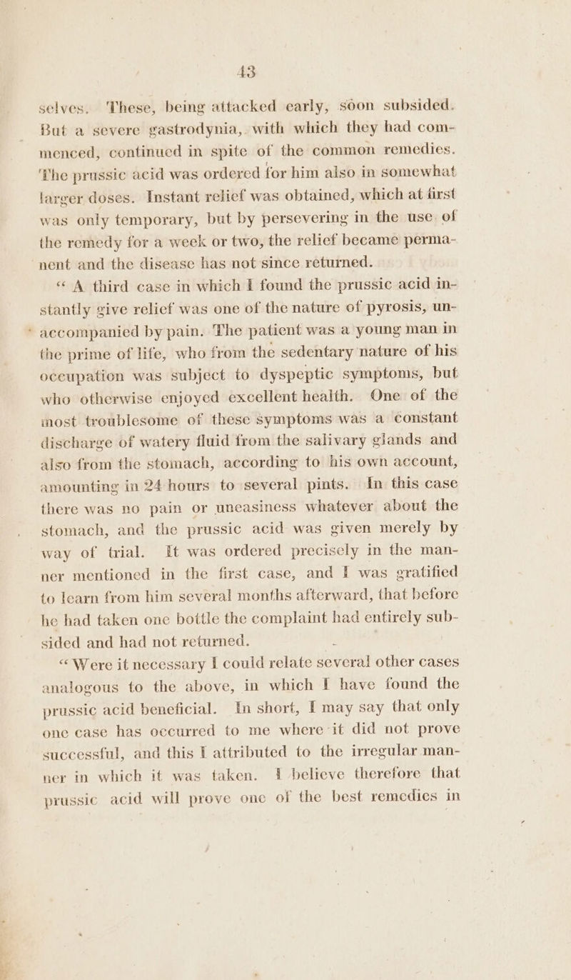 _~ =~ A3 selves. These, being attacked early, soon subsided. But a severe gastrodynia, with which they had com- menced, continued in spite of the common remedies. ‘The prussic acid was ordered for him also in somewhat larger doses. Instant relief was obtained, which at first was only temporary, but by persevering in the use. of the remedy for a week or two, the relief became perma- “A third case in which I found the prussic acid in- stantly give relief was one of the nature of pyrosis, un- accompanied by pain. The patient was a young man in the prime of life, who from the sedentary nature of his occupation was subject to dyspeptic symptoms, but who otherwise enjoyed excellent health. One of the most troublesome of these symptoms was a constant discharge of watery fluid from the salivary glands and also from the stomach, according to his own account, amounting in 24 hours to several pints. In this case there was no pain or uneasiness whatever about the stomach, and the prussic acid was given merely by way of trial. It was ordered precisely in the man- ner mentioned in the first case, and I was gratified to learn from him several months afterward, that before he had taken one bottle the complaint had entirely sub- sided and had not returned. : “Were it necessary I could relate several other cases analogous to the above, in which I have found the prussic acid beneficial. In short, I may say that only one case has occurred to me where it did not prove successful, and this I attributed to the irregular man- ner in which it was taken. 1 believe therefore that prussic acid will prove one of the best remedics in