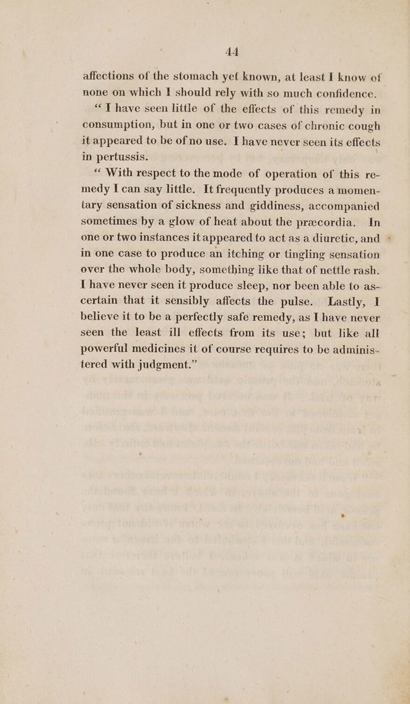 affections of the stomach yet known, at least I know of none on which | should rely with so much confidence. “ I have seen little of the effects of this remedy in consumption, but in one or two cases of chronic cough it appeared to be of no use. I have never seen its effects in pertussis. , *“* With respect to the mode of operation of this re- medy I can say little. It frequently produces a momen- tary sensation of sickness and giddiness, accompanied sometimes by a glow of heat about the preecordia. In one or two instances it appeared to act as a diuretic, and &gt; in one case to produce an itching or tingling sensation over the whole body, something like that of nettle rash. I have never seen it produce sleep, nor been able to as- certain that it sensibly affects the pulse. Lastly, I believe it to be a perfectly safe remedy, as I have never seen the least ill effects from its use; but like all powerful medicines it of course requires to be adminis- tered with judgment.”