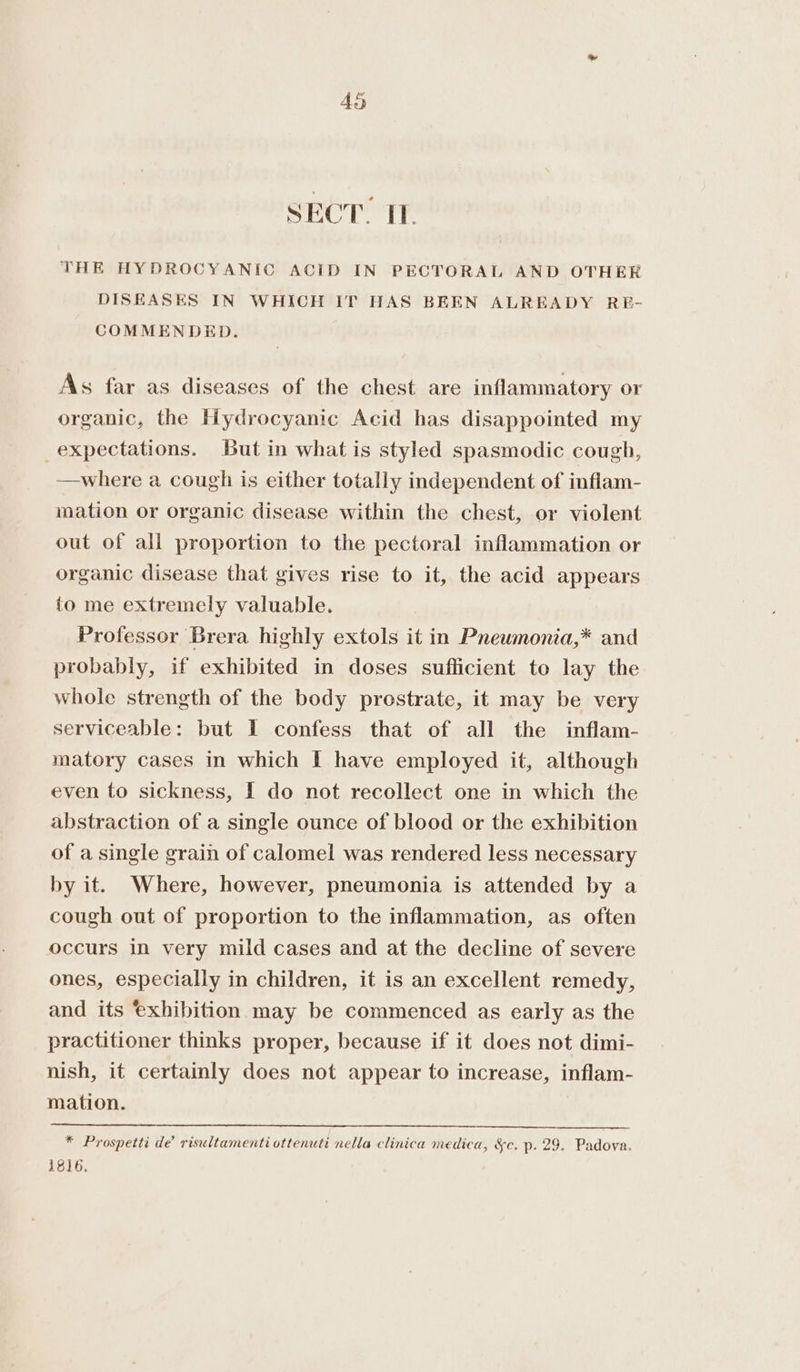 SECT. TI. THE HYDROCYANIC ACID IN PECTORAL AND OTHER DISEASES IN WHICH IT HAS BEEN ALREADY RE- COMMENDED. As far as diseases of the chest are inflammatory or organic, the Hydrocyanic Acid has disappointed my expectations. But in what is styled spasmodic cough, —where a cough is either totally independent of inflam- mation or organic disease within the chest, or violent out of all proportion to the pectoral inflammation or organic disease that gives rise to it, the acid appears to me extremely valuable. Professor Brera highly extols it in Pneumonia,* and probably, if exhibited in doses sufficient to lay the whole strength of the body prostrate, it may be very serviceable: but I confess that of all the inflam- matory cases in which I have employed it, although even to sickness, I do not recollect one in which the abstraction of a single ounce of blood or the exhibition of a single grain of calomel was rendered less necessary by it. Where, however, pneumonia is attended by a cough out of proportion to the inflammation, as often occurs in very mild cases and at the decline of severe ones, especially in children, it is an excellent remedy, and its exhibition may be commenced as early as the practitioner thinks proper, because if it does not dimi- nish, it certainly does not appear to increase, inflam- mation. * Prospetti de’ risultamenti ottenuti nella clinica medica, &amp;c. p. 29. Padova. 1816.