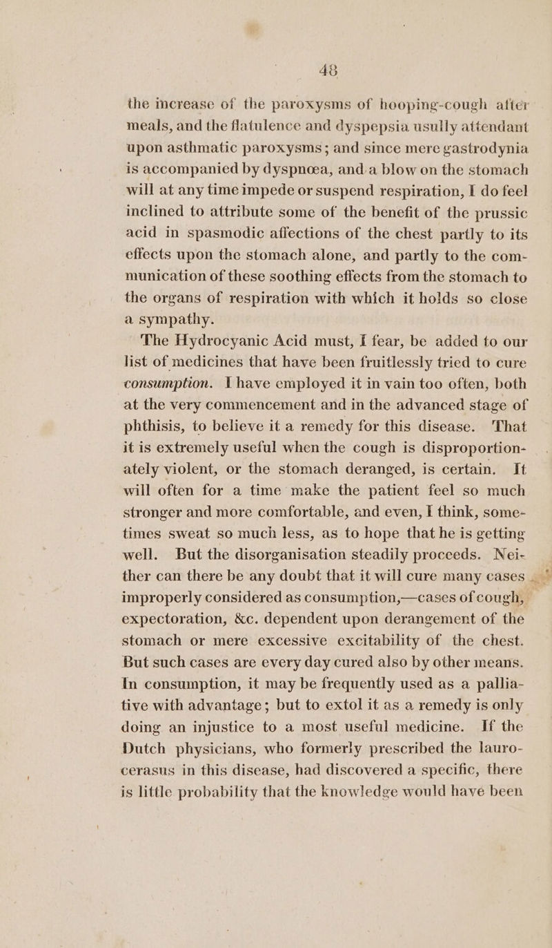 the mcrease of the paroxysms of hooping-cough afte: meals, and the flatulence and dyspepsia usully attendant upon asthmatic paroxysms ; and since mere gastrodynia is accompanied by dyspnoea, anda blow on the stomach will at any time impede or suspend respiration, I do feel inclined to attribute some of the benefit of the prussic acid in spasmodic affections of the chest partly to its effects upon the stomach alone, and partly to the com- munication of these soothing effects from the stomach to the organs of respiration with which it holds so close a sympathy. , ‘The Hydrocyanic Acid must, I fear, be added to our list of medicines that have been fruitlessly tried to cure consumption. Ihave employed it in vain too often, both at the very commencement and in the advanced stage of phthisis, to believe it a remedy for this disease. That it is extremely useful when the cough is disproportion- ately violent, or the stomach deranged, is certain. It will often for a time make the patient feel so much stronger and more comfortable, and even, I think, some- times sweat so much less, as to hope that he is getting well. But the disorganisation steadily proceeds. Nei- expectoration, &amp;c. dependent upon derangement of the stomach or mere excessive excitability of the chest. But such cases are every day cured also by other means. In consumption, it may be frequently used as a pallia- tive with advantage; but to extol it as a remedy is only doing an injustice to a most useful medicine. If the Dutch physicians, who formerly prescribed the lauro- cerasus in this disease, had discovered a specific, there is little probability that the knowledge would have been eg