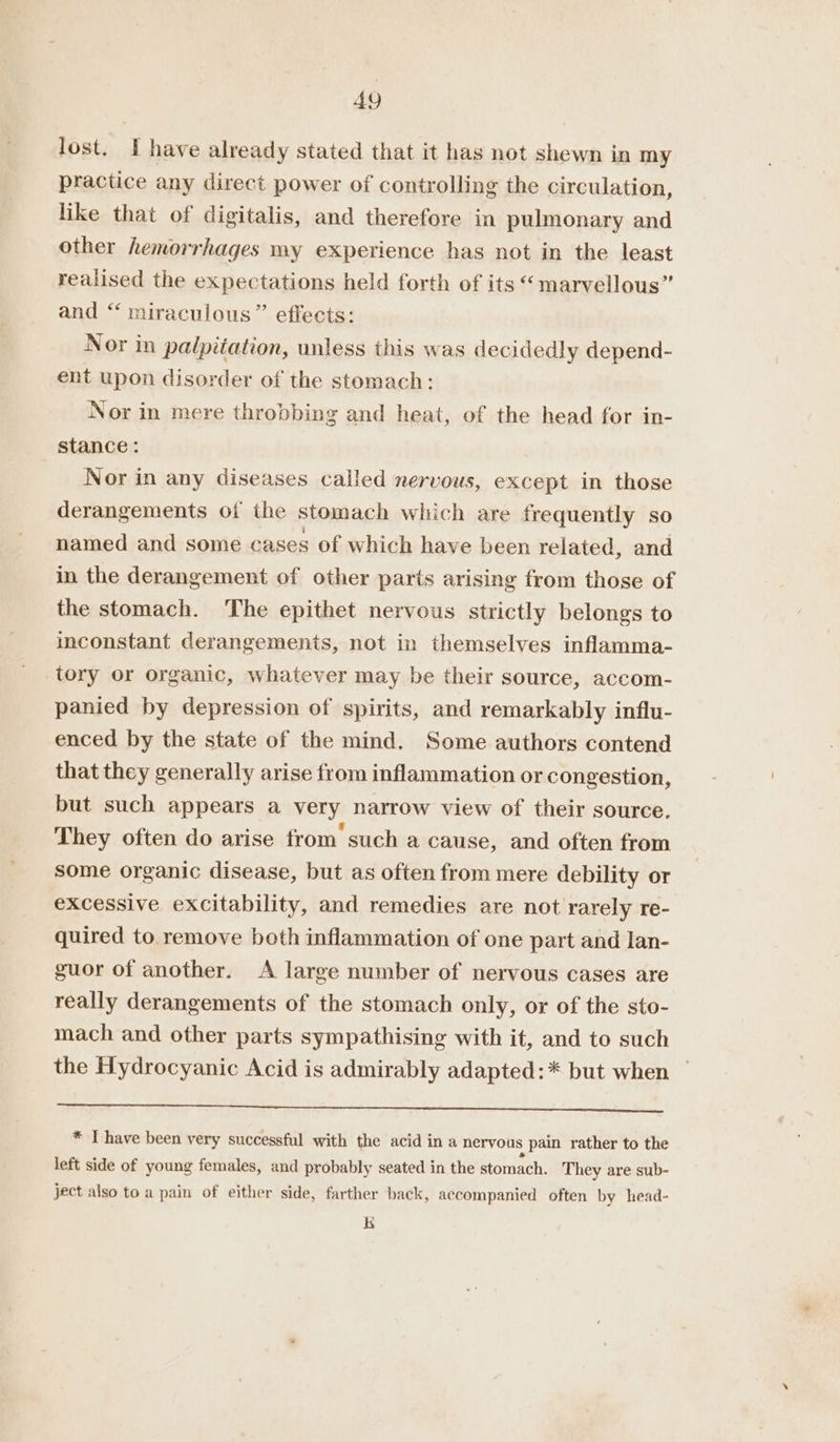 lost. I have already stated that it has not shewn in my practice any direct power of controlling the circulation, like that of digitalis, and therefore in pulmonary and other hemorrhages my experience has not in the least realised the expectations held forth of its “marvellous” and “‘ miraculous” effects: Nor in palpitation, unless this was decidedly depend- ent upon disorder of the stomach: Nor in mere throbbing and heat, of the head for in- stance: Nor in any diseases called nervous, except in those derangements of the stomach which are frequently so named and some cases of which have been related, and in the derangement of other parts arising from those of the stomach. The epithet nervous strictly belongs to inconstant derangements, not in themselves inflamma- tory or organic, whatever may be their source, accom- panied by depression of spirits, and remarkably influ- enced by the state of the mind. Some authors contend that they generally arise from inflammation or congestion, but such appears a very narrow view of their source. They often do arise from’ such a cause, and often from some organic disease, but as often from mere debility or excessive excitability, and remedies are not rarely re- quired to remove both inflammation of one part and lan- guor of another. A large number of nervous cases are really derangements of the stomach only, or of the sto- mach and other parts sympathising with it, and to such the Hydrocyanic Acid is admirably adapted: * but when a ee ee ee Te * I have been very successful with the acid in a nervous pain rather to the left side of young females, and probably seated in the stomach. They are sub- ject also to a pain of either side, farther back, accompanied often by head- K