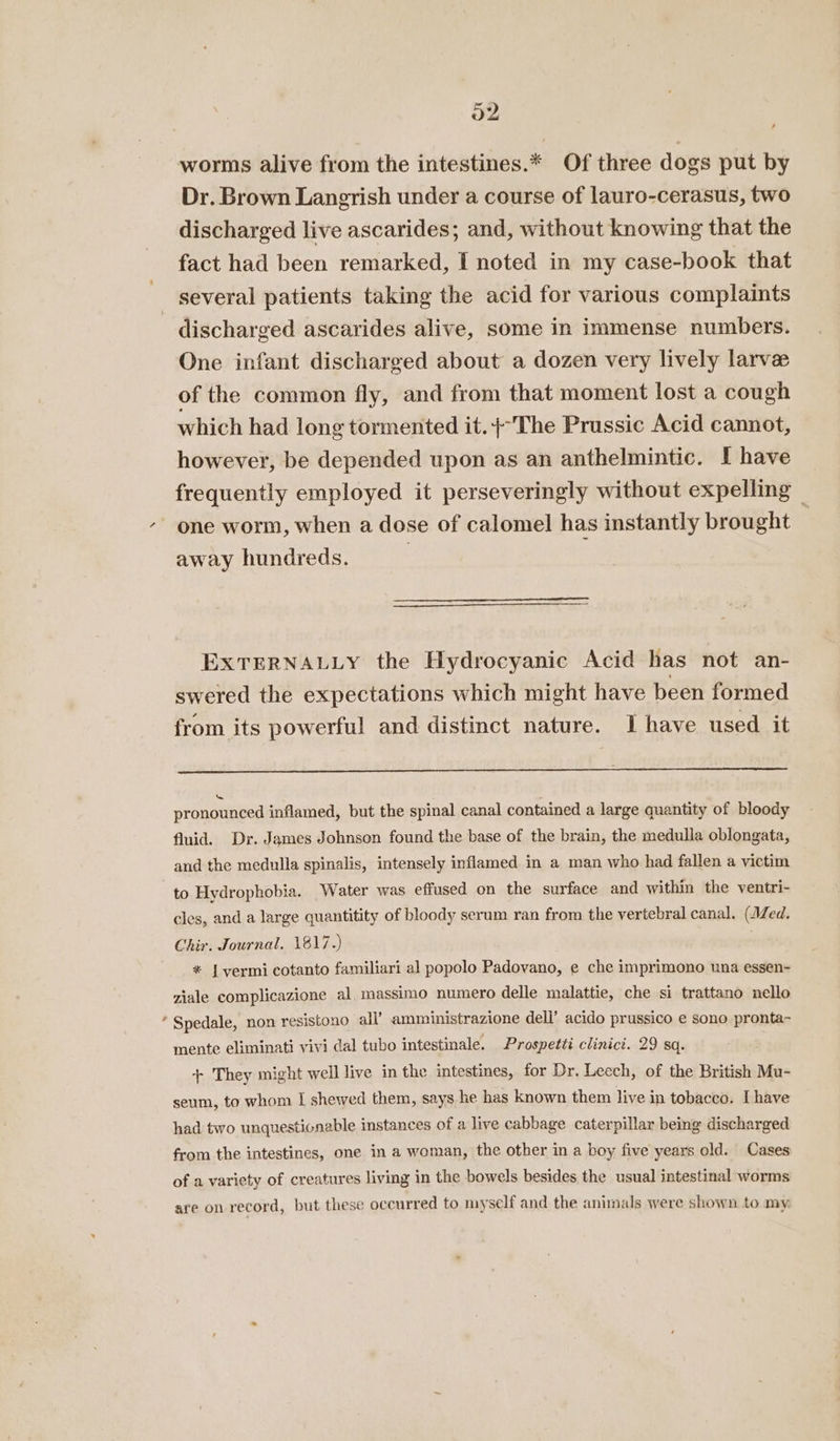 worms alive from the intestines.* Of three dogs put by Dr. Brown Langrish under a course of lauro-cerasus, two discharged live ascarides; and, without knowing that the fact had been remarked, I noted in my case-book that several patients taking the acid for various complaints discharged ascarides alive, some in immense numbers. One infant discharged about a dozen very lively larve of the common fly, and from that moment lost a cough which had long tormented it.}-The Prussic Acid cannot, however, be depended upon as an anthelmintic. I have frequently employed it perseveringly without expelling — one worm, when a dose of calomel has instantly brought away hundreds. ; EXTERNALLY the Hydrocyanic Acid has not an- swered the expectations which might have been formed from its powerful and distinct nature. I have used it pronoiieed inflamed, but the spinal canal contained a large quantity of bloody fluid. Dr. James Johnson found the base of the brain, the medulla oblongata, and the medulla spinalis, intensely inflamed in a man who had fallen a victim to Hydrophobia. Water was effused on the surface and within the ventri- cles, and a large quantitity of bloody serum ran from the vertebral canal. (AZed, Chir. Journal. 1817.) * | yvermi cotanto familiari al popolo Padovano, e che imprimono una essen- ziale complicazione al, massimo numero delle malattie, che si trattano nello * Spedale, non resistono all’ amministrazione dell’ acido prussico e sono pronta- mente eliminati vivi dal tubo intestinale. Prospetti clinici. 29 sq. + They might well live in the intestines, for Dr. Leech, of the British Mu- seum, to whom I shewed them, says he has known them live in tobacco. I have had two unquesticnable instances of a live cabbage caterpillar being discharged from the intestines, one in a woman, the other in a boy five years old. Cases of a variety of creatures living in the bowels besides the usual intestinal worms are on record, but these occurred to myself and the animals were shown to my: