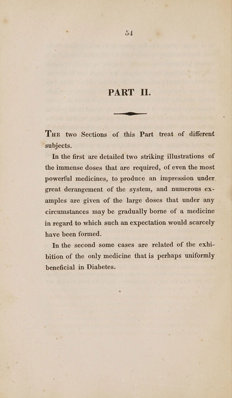 PART II. a Tux two Sections of this Part treat of different ‘subjects. In the first are detailed two striking illustrations of the immense doses that are required, of even the most powerful medicines, to produce an impression under, great derangement of the system, and numerous ex- amples are given of the large doses that under any circumstances may be gradually borne of a medicine in regard to which such an expectation would scarcely have been formed. In the second some cases are related of the exhi- bition of the only medicine that is perhaps uniformly beneficial in Diabetes.