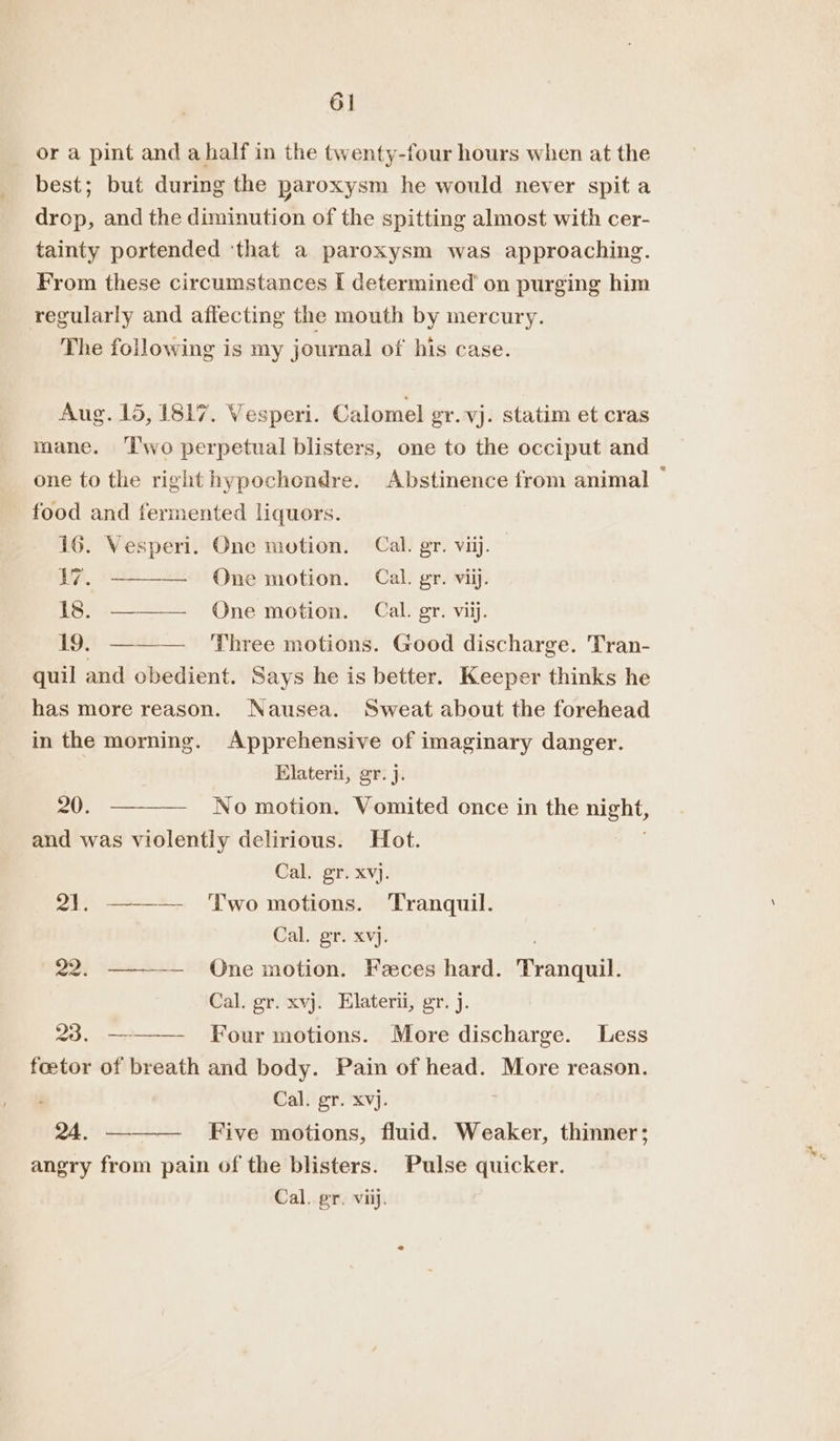 ‘al or a pint and ahalf in the twenty-four hours when at the best; but during the paroxysm he would never spit a drop, and the diminution of the spitting almost with cer- tainty portended ‘that a paroxysm was approaching. From these circumstances I determined’ on purging him regularly and affecting the mouth by mercury. The following is my journal of his case. Aug. 15, 1817. Vesperi. Calomel er. vj. statim et cras mane. ‘T'wo perpetual blisters, one to the occiput and one to the right hypochondre. Abstinence from animal — food and fermented liquors. 16. Vesperi. One motion. Cal. gr. viij. 17. ——-— One motion. Cal. gr. vii. Is. One motion. Cal. gr. viij. 19. ——— Three motions. Good discharge. Tran- quil and obedient. Says he is better. Keeper thinks he has more reason. Nausea. Sweat about the forehead in the morning. Sen of imaginary danger. Elaterii, gr. j. 20. ——— No motion. Mromnitod once in the aia and was violently delirious. Hot. Cal. gr. xvj. 21. ——-— ‘Two motions. Tranquil. Cal. gr. xvj. 22. ———— One motion. Feces hard. Tanguil Cal. gr. xvj. Elaterii, gr. j. 23. ———— Four motions. More discharge. Less foetor of breath and body. Pain of head. More reason. Cal. gr. xvj. 24. ———— Five motions, fluid. Weaker, thinner; angry from pain of the blisters. Pulse quicker. Cal. gr. viij.