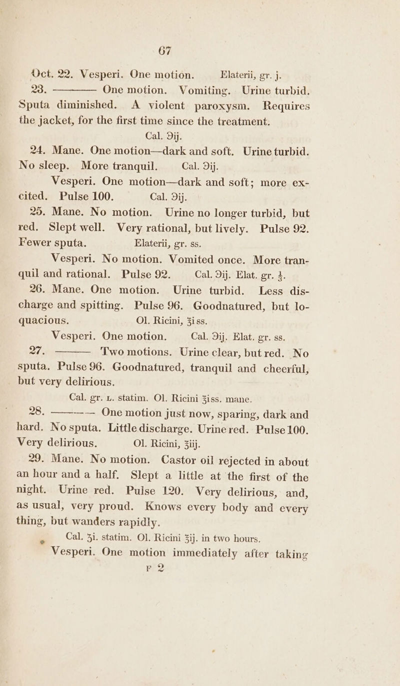 Uct. 22. Vesperi. One motion. Elaterii, gy. j. 23. ————— One motion. Vomiting. Urine turbid. Sputa diminished. &lt;A violent paroxysm. Requires the jacket, for the first time since the treatment. Cal. Dij. 24. Mane. One motion—dark and soft. Urine turbid. No sleep. More tranquil. Cal. dij. Vesperi. One motion—dark and soft; more ex- cited. Pulse 100. Cal. dij. 25. Mane. No motion. Urine no longer turbid, but red. Slept well. Very rational, but lively. Pulse 92. Fewer sputa. Elaterii, gr. ss. Vesperi. No motion. Vomited once. More tran- quil and rational. Pulse 92. Cal. Dij. Elat. gr. 4. 26. Mane. One motion. Urine turbid. Less dis- charge and spitting. Pulse 96. Goodnatured, but lo- quacious. Ol. Ricini, 3iss. Vesperi. One motion. Cal. Dij. Elat. gr. ss. 27, — Two motions. Urine clear, but red. No sputa. Pulse 96. Goodnatured, tranquil and cheerful, but very delirious. Cal. gr. u. statim. Ol. Ricini Ziss. mane. 28. ——--— One motion just now, sparing, dark and hard. Nosputa. Little discharge. Urine red. Pulse 100. Very delirious. Ol. Ricini, 3iij. 29. Mane. No motion. Castor oil rejected in about an hour and a half. Slept a little at the first of the night. Urine red. Pulse 120. Very delirious, and, as usual, very proud. Knows every body and every thing, but wanders rapidly. Cal. 3i. statim. Ol. Ricini 3ij. in two hours. Vesperi. One motion immediately after taking re? e