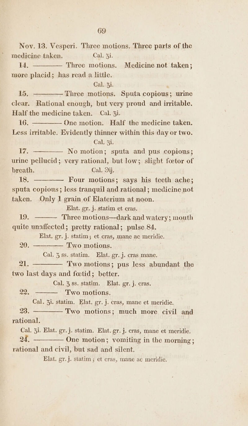 Noy. 13. Vesperi. Three motions. Three parts of the medicine taken. Cal. 3. 14, — — Three motions. Medicine not taken; more placid; has read a little. Cal. 41. ‘ 15. — Three motions. Sputa copious; urine clear. Rational enough, but very proud and irritable. Half the medicine taken. Cal. 3i. 16. —— One motion. Half the medicine taken. Less irritable. Evidently thinner within this day or two. Cal, 3i. 17. —— No motion; sputa and pus copious; urine pellucid; very rational, but low; slight foetor of breath. Cal. Dij. 18. Four motions; says his teeth ache; sputa copious; less tranquil and rational; medicine not taken. Only 1 grain of Elaterium at noon. Elat. gr. j. statim et cras. 19. — Three motions—dark and watery; mouth quite unaffected; pretty rational; pulse 84. Elat. gr. j. statim; et cras, mane ac meridie. 20. —— Two motions. Cal. 3ss. statim. Hlat. gr. j. cras mane, 21. ————— Two motions; pus less abundant the two last days and foetid; better. Cal. 3.ss. statim. Elat. gr. j. cras. — ‘Two motions. Cal. 3i. statim. Elat. gr. j. cras, mane et meridie. 23. —— Two motions; much more civil and rational. 22. Cal. 31. Elat. gr. j. statim, Elat. gr. j. cras, mane et meridie. 24, ——_— One motion; vomiting in the morning ; rational and civil, but sad and silent. Elat, gr. j. statim ; et cras, mane ac meridie,
