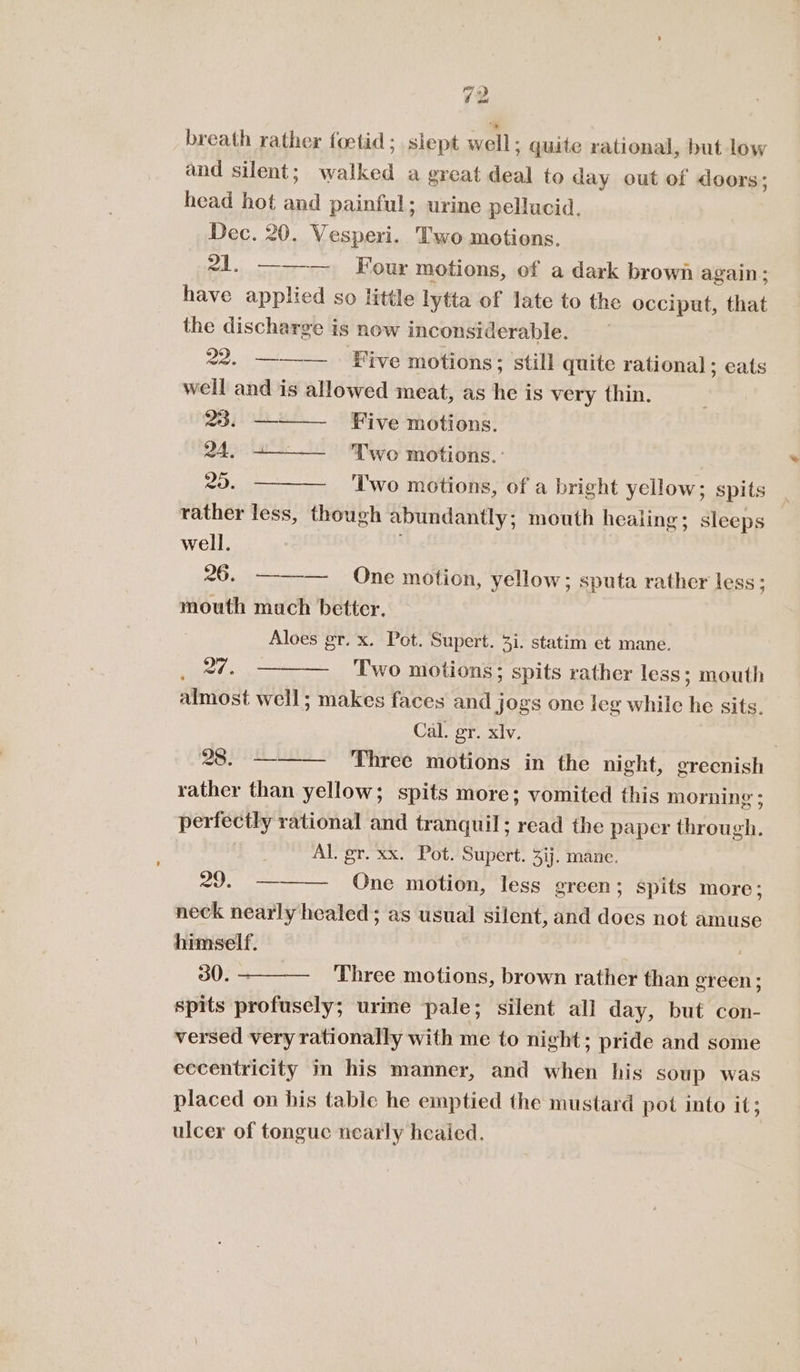 ) eal = breath rather foetid; slept well: ; quite rational, but low and silent; walked a great ae to day out of doors; head hot aa painful; urine pellucid. Dec. 20. Vesperi. Two motions. 21. ——— Four motions, of a dark brown again: have applied so little lytta of late to the occiput, that the discharge is now inconsiderable. 22. ———— Five motions: ; still quite rational; eats well and is allowed meat, as he is very thin. VB jo Five motions. QA. Two motions. : 20. Two motions, of a bright yellow; spits rather less, though abundantly ; mouth healing; sleeps well. 26. ——-— One motion, yellow; sputa rather less; mouth much better. Aloes gr. x. Pot. Supert. 3i. statim et mane. 27. Two motions; spits rather less; mouth almost well; makes faces and jogs one leg while Ge sits. Cal. gr. xlv. 28. — Three motions in the night, greenish rather than yellow; spits more; vomited this morning ; perfectly rational and tranquil; read the paper through. Al. gr. xx. Pot. Supert. 3ij. mane. 29. ——— One motion, less green; spits more; neck nearly healed; as usual silent, and does not amuse himself. ) 30. —_——-_ ‘Three motions, brown rather than green; spits profusely; urime -pale; silent all day, but con- versed very rationally with me to night; pride and some eccentricity m his manner, and when his soup was placed on his table he emptied the mustard pot into it; ulcer of tongue nearly heaied.