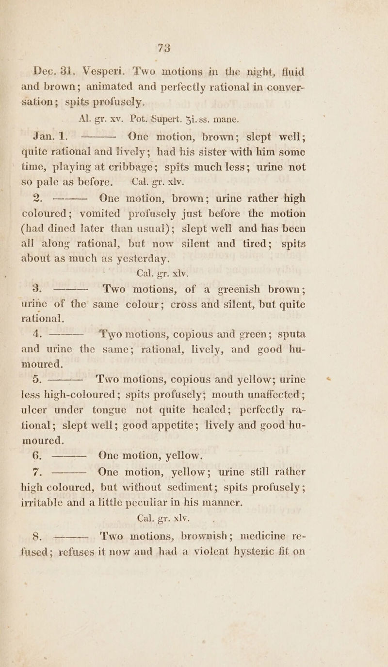 43 Dec. 31, Vesperi. Two motions in the night, fluid and brown; animated and perfectly rational in conver- sation; spits profusely. Al. gr. xv. Pot. Supert. 3i.ss. mane. Jan. 1. ——— One motion, brown; slept well; quite rational and lively; had his sister with him some time, playing at cribbage; spits much less; urine not so pale as before. Cal. gr. xiv. 2. ——— One motion, brown; urine rather high coloured; vomited profusely just before the motion (had dined later than usual); slept well and has been all along rational, but now silent and tired; spits about as much as yesterday. Cal. gr. xlv. 3. ———- Two motions, of a greenish brown; urine of the same colour; cross and silent, but quite rational. 4, ——— ‘Two motions, copious and green; sputa and urine the same; rational, lively, and good hu- moured. D. — ‘Two motions, copious and yellow; urine less high-coloured; spits profusely; mouth unaffected ; ulcer under tongue not quite healed; perfectly ra- tional; slept well; good appetite; lively and good hu- moured. 6. 7. ——— One motion, yellow; urine still rather high coloured, but without sediment; spits profusely ; irritable and a little peculiar in his manner. — QOne motion, yellow. Cal. gr. xlv. 8. ——— Two motions, brownish; medicine re- fused; refuses it now and had a violent hysteric fit on