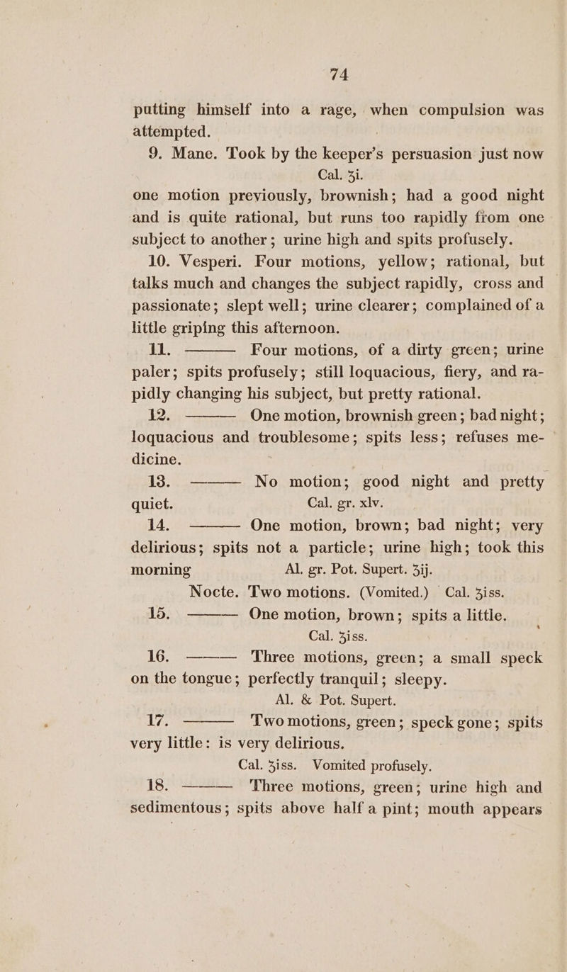 putting himself into a rage, when compulsion was attempted. : 9. Mane. Took by the keeper’s persuasion just now Cal. 3i. one motion previously, brownish; had a good night and is quite rational, but runs too rapidly from one subject to another; urine high and spits profusely. 10. Vesperi. Four motions, yellow; rational, but talks much and changes the subject rapidly, cross and passionate ; slept well; urine clearer; complained of a little griping this afternoon. j1. Four motions, of a dirty green; urine paler; spits profusely; still loquacious, fiery, and ra- pidly changing his subject, but pretty rational. 122. — One motion, brownish green; bad night; loquacious and troublesome; spits less; refuses me- dicine. 13. ——— No motion; good night and pretty quiet. Cal. gr. xlv. 14. One motion, brown; bad night; very delirious; spits not a particle; urine high; took this morning Al. gr. Pot. Supert. 3jj. Nocte. Two motions. (Vomited.) Cal. 3iss. 15. — Qne motion, brown; spits a little. Cal. 4iss. 16. ——— Three motions, green; a small speck on the tongue; perfectly tranquil; sleepy. Al. &amp; Pot. Supert. t Wee. Two motions, green; speck gone; spits very little: is very delirious. Cal. iss. Vomited profusely. 18. ——— Three motions, green; urine high and sedimentous; spits above half a pint; mouth appears