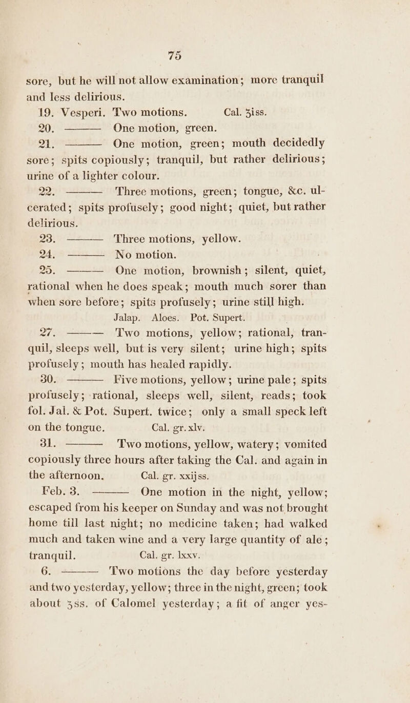 79 sore, but he will not allow examination; more tranquil and less delirious. 19. Vesperi. Two motions. Cal. 3iss. 20. ———— One motion, green. 21. One motion, green; mouth decidedly sore; spits copiously; tranquil, but rather delirious; urine of a lighter colour. 22. ——— Three motions, green; tongue, &amp;c. ul- cerated; spits profusely; good night; quiet, but rather delirious. 23. Three motions, yellow. 24, —-—— No motion. 25. ——— One motion, brownish; silent, quiet, rational when he does speak; mouth much sorer than when sore before; spits profusely; urine still high. Jalap. Aloes. Pot. Supert. 27. ——-— Two motions, yellow; rational, tran- quil, sleeps well, but is very silent; urine high; spits profusely; mouth has healed rapidly. 30. Five motions, yellow; urine pale; spits profusely; rational, sleeps well, silent, reads; took fol. Jal. &amp; Pot. Supert. twice; only a small speck left on the tongue. Cal. gr. xlv. 31. — Two motions, yellow, watery; vomited copiously three hours after taking the Cal. and again in the afternoon. Cal. gr. xxijss. Feb. 3. ——— One motion in the night, yellow; escaped from his keeper on Sunday and was not. brought home till last night; no medicine taken; had walked much and taken wine and a very large quantity of ale; tranquil. Cal. gr. Ixxv. 6. — Two motions the day before yesterday and two yesterday, yellow; three in the night, green; took about 3ss. of Calomel yesterday; a fit of anger yes-