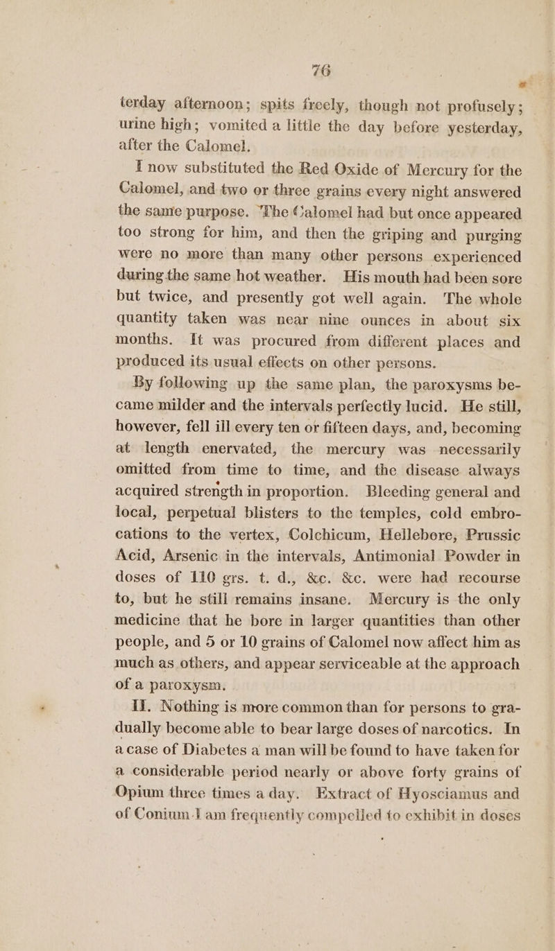 o! lerday afternoon; spits freely, though not profusely; _ urine high; vomited a little the day before yesterday, after the Calomel. I now substituted the Red Oxide of Mercury for the Calomel, and two or three grains every night answered the same purpose. The Calomel had but once appeared too strong for him, and then the griping and purging were no more than many other persons experienced during the same hot weather. His mouth had been sore but twice, and presently got well again. The whole quantity taken was near nine ounces in about six months. It was procured from different places and produced its usual effects on other persons. By following up the same plan, the paroxysms be- came milder and the intervals perfectly lucid. He still, however, fell ill every ten or fifteen days, and, becoming at length enervated, the mercury was necessarily omitted from time to time, and the disease always acquired strength in proportion. Bleeding general and local, perpetual blisters to the temples, cold embro- cations to the vertex, Colchicum, Hellebere, Prussic Acid, Arsenic in the intervals, Antimonial Powder in doses of 110 grs. t. d., &amp;c. &amp;c. were had recourse to, but he still remains insane. Mercury is the only medicine that he bore in larger quantities than other people, and 5 or 10 grains of Calomel now affect him as much as others, and appear serviceable at the approach of a paroxysm. | | IJ. Nothing is more common than for persons to gra- dually become able to bear large doses of narcotics. In acase of Diabetes a man will be found to have taken for a considerable period nearly or above forty grains of Opium three times a day. Extract of Hyosciamus and of Conium I am frequently compelled to exhibit in doses