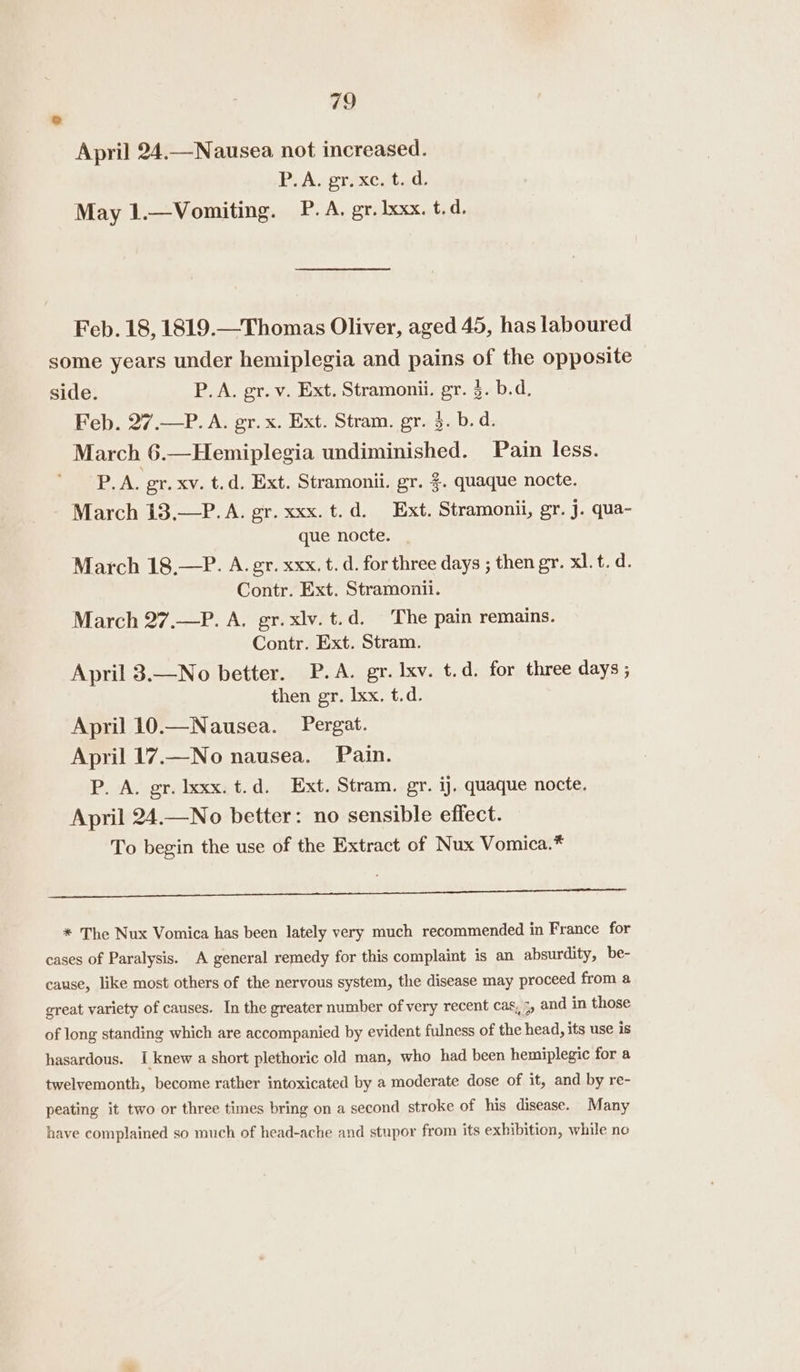o April 24.—Nausea not increased. Pi Aseréxcatad: May 1.—Vomiting. P. A. gr. Ixxx. t.d. Feb. 18, 1819.—Thomas Oliver, aged 45, has laboured some years under hemiplegia and pains of the opposite side. P.A. gr. v. Ext. Stramonii. gr. §. b.d. Feb. 27.—P. A. gr. x. Ext. Stram. gr. 3. b.d. March 6.—Hemiplegia undiminished. Pain less. P.A. gr. xv. t.d. Ext. Stramonii. gr. %. quaque nocte. March 13,.—P. A. gr. xxx. t.d. Ext. Stramonii, gr. J. qua- que nocte. March 18,—P. A. gr. xxx, t. d. for three days ; then gr. xl. t. d. Contr. Ext. Stramonii. March 27.—P. A. gr. xlv. t.d. The pain remains. Contr. Ext. Stram. April 3.—No better. P.A. gr. lxv. t.d. for three days ; then gr. Ixx. t.d. April 10.—Nausea. Pergat. April 17.—No nausea. Pain. P. A. gr. lxxx. t.d. Ext. Stram. gr. ij. quaque nocte. April 24.—No better: no sensible effect. To begin the use of the Extract of Nux Vomica.* Ray AS yy ben A he) a ee de i ee * The Nux Vomica has been lately very much recommended in France for cases of Paralysis. A general remedy for this complaint is an absurdity, be- cause, like most others of the nervous system, the disease may proceed from a great variety of causes. In the greater number of very recent cas, 3, and in those of long standing which are accompanied by evident fulness of the head, its use is hasardous. I knew a short plethoric old man, who had been hemiplegic for a twelvemonth, become rather intoxicated by a moderate dose of it, and by re- peating it two or three times bring on a second stroke of his disease. Many have complained so much of head-ache and stupor from its exhibition, while no