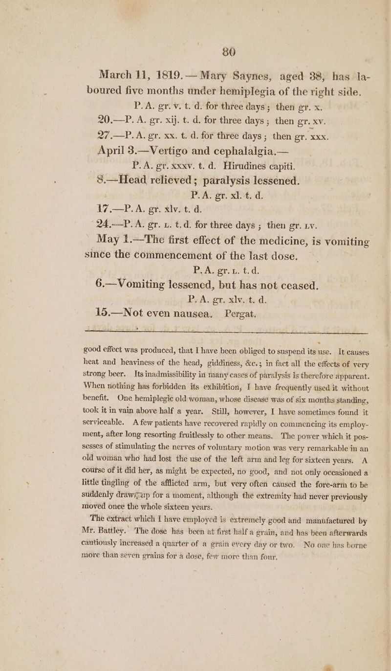 March 11, 1819.— Mary Saynes, aged 38, has la- boured five months under hemiplegia of the right side. P.A. gy. v. t. d. for three days; then gr. x. é 20.—P. A. gr. xij. t. d. for three days ; then gr. XV. 27.—P.A. gr. xx. t. d. for three days ; then gr. xxx. April 3.—Vertigo and cephalalgia.— P. A. gr. xxxv. t. d. Hirudines capiti. 8.—Head relieved; paralysis lessened. j : PUA. gt, 24; d; 17.—P.A. gr. xlv. t. d. 24.-—P. A. gr. x. t.d. for three days ; then gr. rv. May 1.—The first effect of the medicine, is vomiting since the commencement of the last dose. ; PAS proto t. 6.—Vomiting lessencd, but has not ceased. P. A. gr, xiv, t. d. 15.—Not even nausea. Pergat. good effect was produced, that I have been obliged to suspend its use. It causes heat and heaviness of the head, giddiness, &amp;c.; in fact all the effects of very strong beer. Its inadmissibility in many cases of paralysis is therefore apparent. When nothing has forbidden its exhibition, I have frequently used it without benefit. One hemiplegic old woman, whose disease was of six months standing, took it in vain above half a year. Still, however, I have sometimes found it serviceable. A few patients have recovered rapidly on commencing its employ- ment, after long resorting fruitlessly to other means. The power which it pos- sesses of stimulating the nerves of voluntary motion was very remarkable in an old woman who had lost the use of the left arm and leg for sixteen years. A course of if did her, as might be expected, no good, and not only occasioned a little tingling of the afflicted arm, but very often caused the fore-arm to be suddenly drawscup for a moment, although the extremity had never previously moved once the whole sixteen years. The extract which I have employed is extremely good and manufactured by Mr. Battley. The dose has been at first half a grain, and has been afterwards cautiously increased a quarter of a grain every day or two. No one has borne more than seven grains for a dose, few more tlian four.