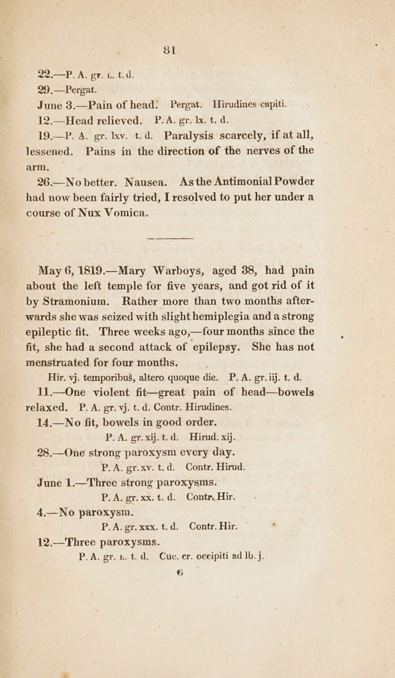 SI 22.—P. A. pr. 1. t.d. 29.—Pergat. June 3.—Pain of head: Pergat. Hirudines capiti. 12.—Head relieved. P.A. gr. lx. t. d. 19.—P. A. gr. lxv. t.d. Paralysis scarcely, if at all, lessened. Pains in the direction of the nerves of the arm. 26.—No better. Nausea. Asthe Antimonial Powder had now been fairly tried, I resolved to put her under a course of Nux Vomica. May 6, 1819.—Mary Warboys, aged 38, had pain about the left temple for five years, and got rid of it by Stramonium. Rather more than two months after- wards she was seized with slight hemiplegia and a strong epileptic fit. Three weeks ago,—four months since the fit, she had a second attack of epilepsy. She has not menstruated for four months. Hir. vj. temporibus, altero quoque die. P. A. gr. iij. t. d. 11.—One violent fit—great pain of head—bowels relaxed. P.A. gr. vj. t.d. Contr. Hirudines. 14.—No fit, bowels in good order. P.A. gr.xij.t.d. Hirud. xij. 28.—One strong paroxysm every day. | P.A. gr.xv. t.d. Contr. Hirud. June 1.—Three strong paroxysms. P. A. gr.xx.t.d. Contr. Hir. 4.—No paroxysm. | P.A. gr. xxx. t.d. Contr. Hir. — 12.—Three paroxysms. P.A. gr. vu. t. d. Cue. er. oceipiti ad Ib. j.