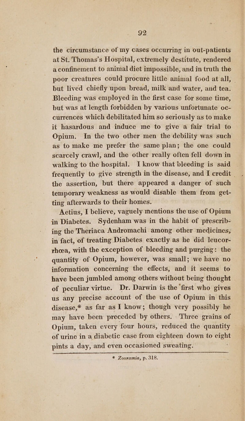 the circumstance of my cases occurring in out-patients at St. Thomas’s Hospital, extremely destitute, rendered a confinement to animal diet impossible, and in truth the poor creatures could procure little animal food at all, but lived chiefly upon bread, milk and water, and tea. Bleeding was employed in the first case for some time, but was at length forbidden by various unfortunate oc- currences which debilitated him so seriously as to make it hasardous and induce me to give a fair trial to Opium. In the two other men the debility was such as to make me prefer the same plan; the one. could scarcely crawl, and the other really often fell down in walking to the hospital. I know that bleeding is said frequently to give strength in the disease, and I credit | the assertion, but there appeared a danger of such temporary weakness as would disable them from get- ting afterwards to their homes. Aetius, I believe, vaguely mentions the use of Opium in Diabetes. Sydenham was in the habit of ptescrib- ing the Theriaca Andromachi among other medicines, in fact, of treating Diabetes exactly as he did leucor- rhoea, with the exception of bleeding and purging: the quantity of Opium, however, was small; we have no information concerning the effects, and it seems to have been jumbled among others without being thought of peculiar virtue. Dr. Darwin is the ‘first who gives us any precise account of the use of Opium in this disease,* as far as I know; though very possibly he may have been preceded by others. Three grains of Opium, taken every four hours, reduced the quantity — of urine in a diabetic case from eighteen down to eight pints a day, and even occasioned sweating. * Zoonomia, p. 318.