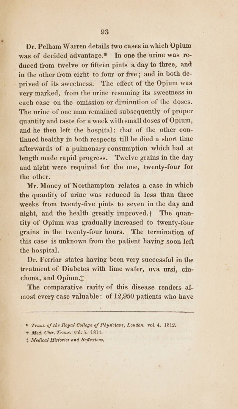 Dr. Pelham Warren details two cases in which Opium was of decided advantage.* In one the urine was re- duced from twelve or fifteen pints a day to three, and in the other from eight to four or five; and in both de- - prived of its sweetness. The effect of the Opium was very marked, from the urine resuming its sweetness in each case on the omission or diminution of the doses. The urine of one man remained subsequently of proper quantity and taste for a week with small doses of Opium, and he then left the hospital: that of the other con- tinued healthy in both respects till he died a short time afterwards of a pulmonary consumption which had at length made rapid progress. Twelve grains in the day and night were required for the one, twenty-four for the other. Mr. Money of Northampton relates a case in which the quantity of urine was reduced in less than three weeks from twenty-five pints to seven in the day and night, and the health greatly improved.+ The quan- tity of Opium was gradually increased to twenty-four grains in the twenty-four hours. The termination of this case is unknown from the patient having soon left the hospital. Dr. Ferriar states having been very successful in the treatment of Diabetes with lime water, uva ursi, cin- chona, and Opium.{: . The comparative rarity of this disease renders al- most every case valuable: of 12,950 patients who have ee nee ee * Trans. of the Royal College of Physicians, London. vol. 4. 1812. + Med. Chir. Trans. vol. 5. 1814. + Medical Histories and Reflexions,