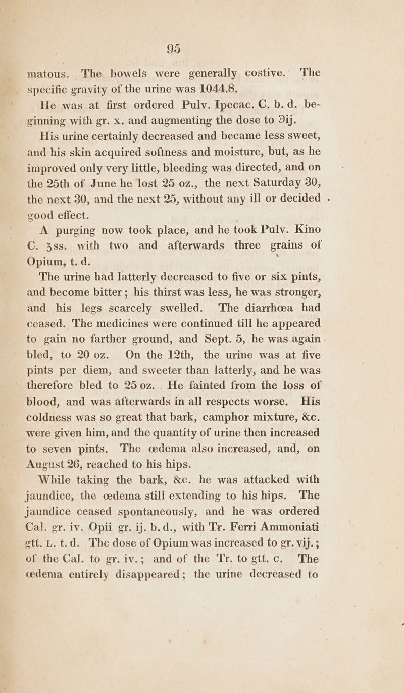 matous. The bowels were generally costive. The He was at first ordered Pulv. Ipecac. C. b.d. be- ginning with gr. x. and augmenting the dose to 9ij. His urine certainly decreased and became less sweet, and his skin acquired softness and moisture, but, as he improved only very little, bleeding was directed, and on the 25th of June he lost 25 oz., the next Saturday 30, the next 30, and the next 25, without any ill or decided . good effect. A purging now took place, and he took Pulv. Kino C. 38s. with two and afterwards three grains of Opium, t. d. The urine had latterly decreased to five or six pints, and become bitter; his thirst was less, he was stronger, and his legs scarcely swelled. The diarrhoea had ceased. The medicines were continued till he appeared to gain no farther ground, and Sept. 5, he was again bled, to 20 0z. On the 12th, the urine was at five pints per diem, and sweeter than latterly, and he was therefore bled to 250z. He fainted from the loss of blood, and was afterwards in all respects worse. His coldness was so great that bark, camphor mixture, &amp;c. were given him, and the quantity of urine then increased to seven pints. The oedema also increased, and, on August 26, reached to his hips. While taking the bark, &amp;c. he was attacked with jaundice, the cedema still extending to his hips. The jaundice ceased spontaneously, and he was ordered Cal. gr. iv. Opii gr. ij. b.d., with Tr. Ferri Ammoniati — ett. L. t.d. The dose of Opium was increased to gr. vij.; of the Cal. to gr.iv.; and of the Tr. to gtt.c. The cedema entirely disappeared; the urine decreased to