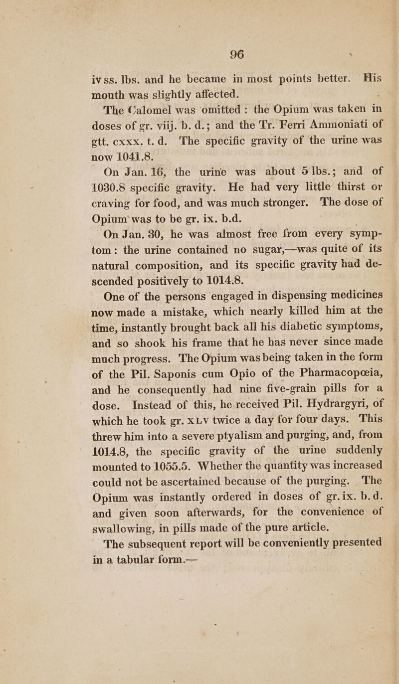 O6 % ivss. Ibs. and he became in most points better. His mouth was slightly affected. , The Calomel was omitted ; the Opium was taken in doses of gr. viij. b. d.; and the Tr. Ferri Ammoniati of ett. cxxx. t.d. The specific gravity of the urine was now 1041.8. On Jan. 16, the urine was about Slbs.; and of 1030.8 specific gravity. He had very little thirst or craving for food, and was much stronger. The dose of Opium was to be gr. ix. b.d. On Jan. 30, he was almost free from every symp- tom: the urine contained no sugar,—was quite of its — natural composition, and its specific gravity had de- scended positively to 1014.8. One of the persons engaged in dispensing medicines now made a mistake, which nearly killed him at the time, instantly brought back all his diabetic symptoms, and so shook his frame that he has never since made much progress. The Opium was being taken in the form of the Pil. Saponis cum Opio of the Pharmacopeceia, and he consequently had nine five-grain pills for a dose. Instead of this, he received Pil. Hydrargyri, of which he took gr. XLV twice a day for four days. This threw him into a severe ptyalism and purging, and, from 1014.8, the specific gravity of the urine suddenly mounted to 1055.5. Whether the quantity was increased could not be ascertained because of the purging. The Opium was instantly ordered in doses of gr.ix. b.d. and given soon afterwards, for the convenience of swallowing, in pills made of the pure article. The subsequent report will be conveniently presented in a tabular form.—
