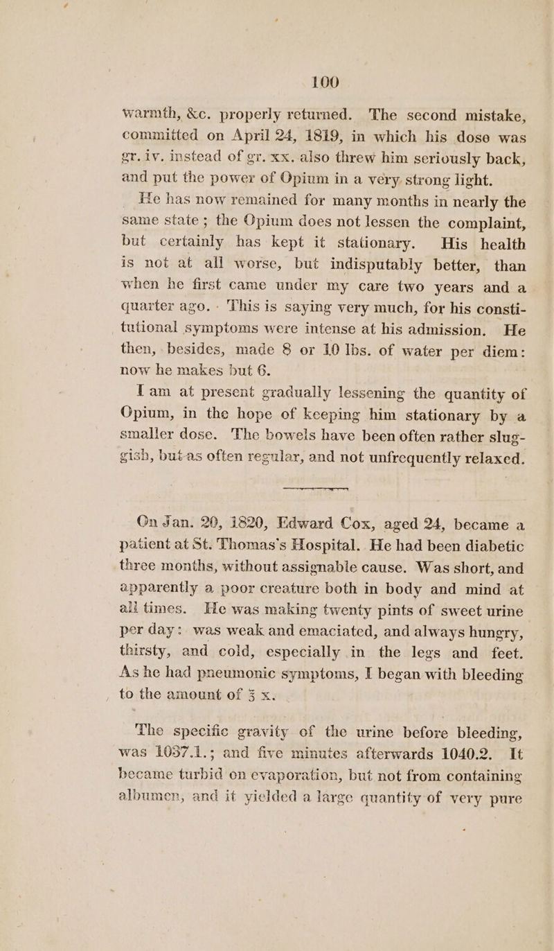 warmth, &amp;c. properly returned. The second mistake, committed on April 24, 1819, in which his dose was gr. iv. instead of gr. xx. also threw him seriously back, and put the power of Opium in a very strong light. _ He has now remained for many months in nearly the same state ; the Opium does not lessen the complaint, but certainly has kept it stationary. His health is not at all worse, but indisputably better, than when he first came under my care two years and a quarter ago. This is saying very much, for his consti- tutional symptoms were intense at his admission, He then, besides, made 8 or 10 Ibs. of water per diem: now he makes but 6. | fam at present gradually lessening the quantity of Opium, in the hope of keeping him stationary by a smaller dose. The bowels have been often rather slug- gish, but-as often regular, and not unfrequently relaxed. On Jan. 20, 1820, Edward Cox, aged 24, became a patient at St. Thomas's Hospital.. He had been diabetic three months, without assignable cause. Was short, and apparently a poor creature both in body and mind at ali times. He was making twenty pints of sweet urine per day: was weak and emaciated, and always hungry, thirsty, and cold, especially in the legs and feet. As he had pneumonic symptoms, I began with bleeding to the amount of 3 x. The specific gravity of the urine before bleeding, was 1037.1.; and five minutes afterwards 1040.2. It became turbid on evaporation, but not from containing albumen, and it yielded a large quantity of very pure