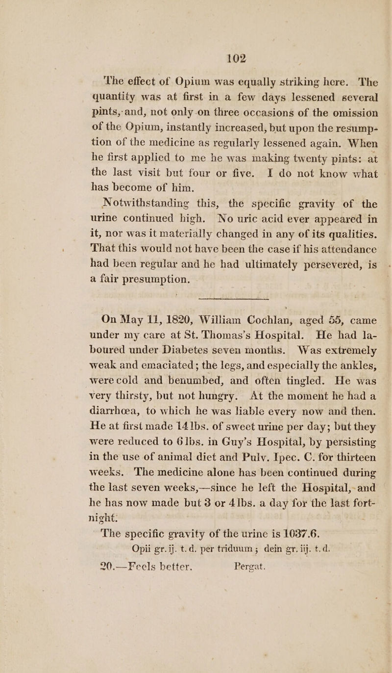 The effect of Opium was equally striking here. The quantity was at first-in a few days lessened several pints, and, not only.on three occasions of the omission of the Opium, instantly increased, but upon the resump- tion of the medicine as regularly lessened again. When he first applied to me he was making twenty pints: at the last visit but four or five. I do not know what has become of him. Notwithstanding this, the specific gravity of the urine continued high. Wo uric acid ever appeared in it, nor was it materially changed in any of its qualities. That this would not have been the case if his attendance had been regular and he had ultimately persevered, is a fair presumption. oy On May 11, 1820, William Cochlan, aged 55, came under my care at St. Thomas’s Hospital. He had la- boured under Diabetes seven montis. Was extremely weak and emaciated; the legs, and especially the ankles, were cold and benumbed, and often tingled. He was very thirsty, but not hungry. At the moment he had a diarrhoea, to which he was liable every now and then. He at first made 14]bs. of sweet urine per day; but they were reduced to 6lbs. in Guy’s Hospital, by persisting in the use of animal diet and Pulv. Ipec. C. for thirteen weeks. The medicine alone has been continued during the last seven weeks,—since he left the Hospital,-and he has now made but 3 or 4|bs. a day for the last fort- night: | . The specific gravity of the urine is 1037.6. Opii gr. ij. t.d. per triduum ; dein gr. iij. t.d. ~().—Feels better. Pergat.