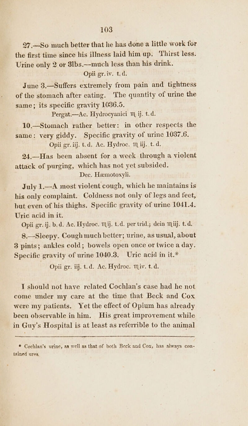 97 —So much better that he has done a little work for the first time since his illness laid him up. Thirst less. Urine only 2 or 3lbs.—much less than his drink. Opii gr.iv. t.d. June 3.—Suffers extremely from pain and tightness of the stomach after eating. The quantity of urine the same; its specific gravity 1036.5. Pergat.—Ac. Hydrocyanici m jj. t.d. 10.—Stomach rather better: in other respects the same: very giddy. Specific gravity of urine 1037.6. Opii gr. iij. t.d. Ac. Hydroc. m ii. t.d. 24.—Has been absent for a week through a violent attack of purging, which has not yet subsided. Dec. Hamotoxyli. July 1.—A most violent cough, which he maintains is his only complaint. Coldness not only of legs and feet, but even of his thighs. Specific gravity of urine 1041.4. Uric acid in it. Opii gr. ij. b.d. Ac. Hydroc. mij. t.d. per trid.; dein mil. t. d. 8.—Sleepy. Cough much better; urine, as usual, about 3 pints; ankles cold; bowels open once or twice a day. Specific gravity of urine 1040.3. Uric acid in it.* Opii gr. iij. t.d. Ac. Hydroc. miv. t.d. I should not have related Cochlan’s case had he not come under my care at the time that Beck and Cox were my patients. Yet the effect of Opium has already been observable in him. His great improvement while in Guy’s Hospital is at least as referrible to the animal * Cochlan’s urine, as well as that of both Beck and Cox, has always con- fained urea