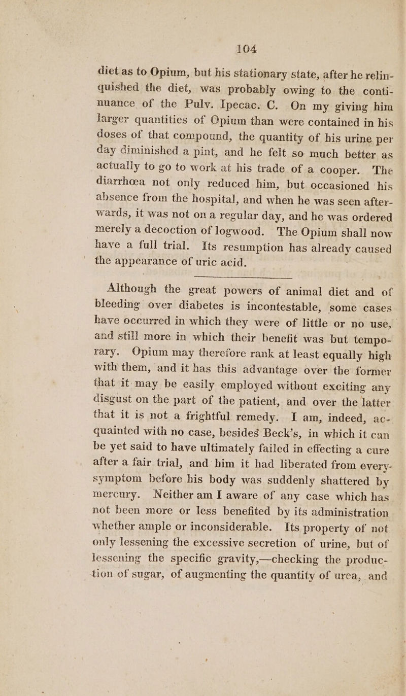 diet as to Opium, but his stationary state, after he relin- quished the diet, was probably owing to the conti- nuance of the Pulv. Ipecac. C. On my giving him larger quantities of Opium than were contained in his doses of that compound, the quantity of his urine per day diminished a pint, and he felt so much better as actually to go to work at his trade of a cooper. The diarrhoea not only reduced him, but. occasioned ‘his absence from the hospital, and when he was seen after- wards, it was not ona regular day, and he was ordered merely a decoction of logwood. The Opium shall now have a full trial. Its resumption has already caused the appearance of uric acid. Although the great powers of animal diet and of bleeding over diabetes is incontestable, some cases have occurred in which they were of little or no use, and still more in which their henefit was but tempo- rary. Opium may therefore rank at least equally high with them, and it has this advantage over the former that it may be easily employed without exciting any disgust on the part of the patient, and over the latter that it is not a frightful remedy. I am, indeed, ac- quainted with no case, besides Beck’s, in which it can be yet said to have ultimately failed in effecting a cure after a fair trial, and him it had liberated from every- symptom before his body was suddenly shattered by mercury. Neither am I aware of any case which has not been more or less benefited by its administration whether ample or inconsiderable. Its property of not only lessening the excessive secretion of urine, but of lessening the specific gravity,—checking the produc- tion of sugar, of augmenting the quantity of urea, and