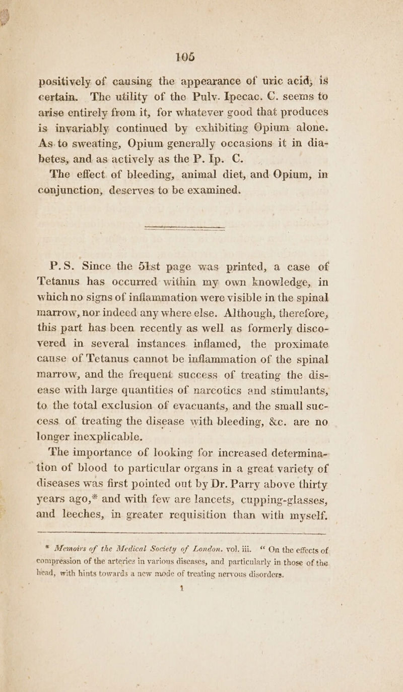 . positively of causing the appearance of uric acid; 1s certain. The utility of the Pulv. Ipecac. €. seems to arise entirely from. it, for whatever good that produces is invariably continued by exhibiting Opium alone. As.te sweating, Opium generally occasions it in dia- betes, and. as actively as the P. Ip. C. The effect. of bleeding, animal diet, and Opium, in conjunction, deserves to be examined. P.S. Since the 5ist page was printed, a case of Tetanus has occurred within my own knowledge, in which no signs of inflammation were visible in the spinal marrow, nor indeed any where else. Although, therefore, this part has been recently as well as formerly disco- vered in several instances inflamed, the proximate cause of Tetanus cannot be inflammation of the spinal marrow, and the frequent success of treating the dis- ease with large quantities of narcotics and stimulants, to the total exclusion of evacuants, and the small suc- cess of treating the disease with bleeding, &amp;c. are no longer inexplicable. The importance of looking for increased determina- diseases was first pointed out by Dr. Parry above thirty years ago,* and with few are lancets, cupping-glasses, and leeches, in greater requisition than with myself. * Memoirs of the Medical Society of London. vol. iii. ‘* On the effects of compression of the arteries in various diseases, and particularly in those of the head, with hints towards a new mode of treating nervous disorders. pT