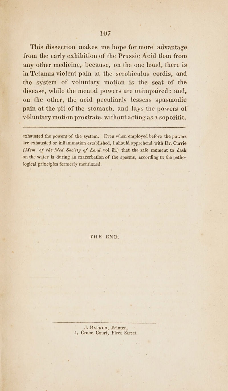 This dissection makes me hope for more advantage from the early exhibition of the Prussic Acid than from any other medicine, because, on the one hand, there is in Tetanus violent pain at the scrobiculus cordis, and the system of voluntary motion is the seat of the disease, while the mental powers are unimpaired: and, on the other, the acid peculiarly lessens spasmodic pain at the pit of the stomach, and lays the powers of voluntary motion prostrate, without acting as a soporific. exhausted the powers of the system. Even when employed before the powers are exhausted or inflammation established, I should apprehend with Dr. Currie (Mem. of the Med. Society of Lond. vol. iii.) that the safe moment to dash on the water is during an exacerbation of the spasms, according to the patho- logical principles formerly mentioned. THE END. J. BARKER, Printer, 4, Crane Court, Fleet Street.