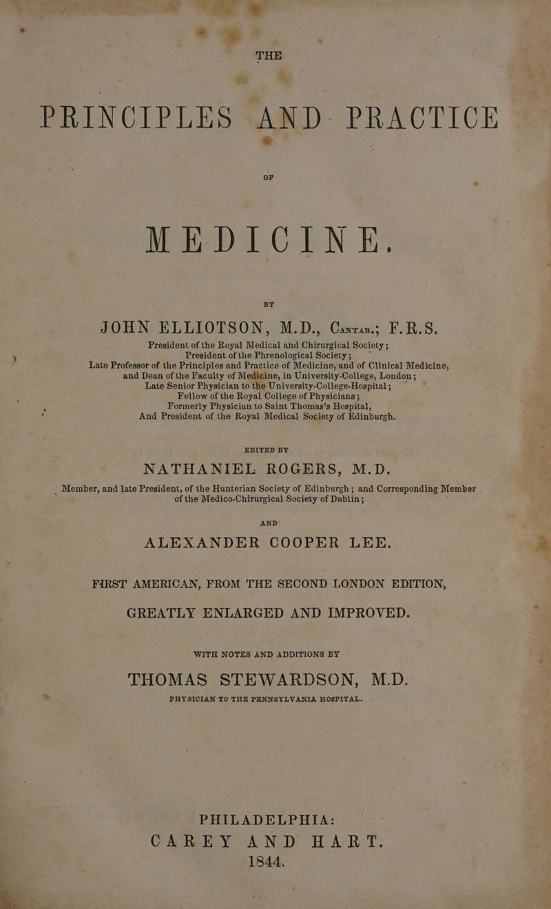 te: ©: PRINCIPLES AND. PRACTICE OF MEDICINE BY JOHN ELLIOTSON, M.D., Carrs; F.RB.S. President of the Royal Medical and Chirurgical Society ; President of the Phrenological Society ; Late Professor of the Principles and Practice of Medicine, and of Clinical Medicine, and Dean of the Faculty of Medicine, in University-College, London; Late Senior Physician to the University-College-Hospital ; Fellow of the Royal College of Physicians ; Formerly Physician to Saint Thomas’s Hospital, : And President of the Royal Medical Society of Edinburgh. EDITED BY NATHANIEL ROGERS, M.D. _ Member, and late President, of the Hunterian Society of Edinburgh; and Corresponding Member of the Medico-Chirurgical Society of Dublin; AND ALEXANDER COOPER LEE. FIRST AMERICAN, FROM THE SECOND LONDON EDITION, GREATLY ENLARGED AND IMPROVED. WITH NOTES AND ADDITIONS BY THOMAS STEWARDSON, M.D. » PHYSICIAN TO THE PENNSYLVANIA HOSPITAL. PHILADELPHIA: CAREY AND HART. 1844.