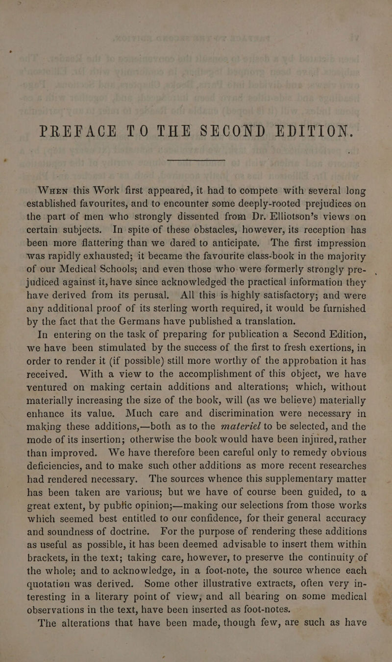 PREFACE TO THE SECOND EDITION. Wuen this Work first appeared, it had to compete with several long established favourites, and to encounter some deeply-rooted prejudices on the part of men who strongly dissented from Dr. Elliotson’s views on certain subjects. In spite of these obstacles, however, its reception has been more flattering than we dared to anticipate. The first impression was rapidly exhausted; it became the favourite class-book in the majority of our Medical Schools; and even those who were formerly strongly pre- judiced against it, have since acknowledged the practical information they have derived from its perusal, All this is highly satisfactory; and were any additional proof of its sterling worth required, it would be furnished by the fact that the Germans have published a translation. In entering on the task of preparing for publication a Second Edition, we have been stimulated by the success of the first to fresh exertions, in order to render it (if possible) still more worthy of the approbation it has received. With a view to the accomplishment of this object, we have ventured on making certain additions and alterations; which, without materially increasing the size of the book, will (as we believe) materially enhance its value. Much care and discrimination were necessary in making these additions,—both as to the matéerie/ to be selected, and the mode of its insertion; otherwise the book would have been injured, rather than improved. We have therefore been careful only to remedy obvious deficiencies, and to make such other additions as more recent researches had rendered necessary. The sources whence this supplementary matter has been taken are various; but we have of course been guided, to a great extent, by public opinion;—making our selections from those works which seemed best entitled to our confidence, for their general accuracy and soundness of doctrine. For the purpose of rendering these additions as useful as possible, it has been deemed advisable to insert them within brackets, in the text; taking care, however, to preserve the continuity of the whole; and to acknowledge, in a foot-note, the source whence each quotation was derived. Some other illustrative extracts, often very in- teresting in a literary point of view, and all bearing on some medical observations in the text, have been inserted as foot-notes. The alterations that have been made, though few, are such as have