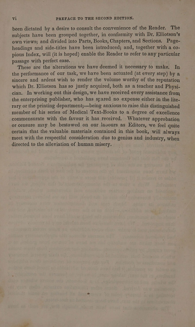been dictated by a desire to consult the convenience of the Reader. The subjects have been grouped together, in conformity with Dr. Elliotson’s own views; and divided into Parts, Books, Chapters, and Sections. Page- headings and side-titles have been introduced; and, together with a co- pious Index, will (it is hoped) enable the Reader to refer to any particular passage with perfect ease. These are the alterations we have deemed it necessary to make. In the performance of our task, we have been actuated (at every step) by a | sincere and ardent wish to render the volume worthy of the reputation which Dr. Elliotson has so justly acquired, both as a teacher and Physi- cian. In working out this design, we have received every assistance from the enterprising publisher, who has spared no expense either in the lite- rary or the printing department;—being anxious to raise this distinguished member of his series of Medical Text-Books to a degree of excellence commensurate with the favour it has received. Whatever approbation or censure may be bestowed on our lavours as Editors, we feel quite certain that the valuable materials contained in this book, will always meet with the respectful consideration due to genius and industry, when directed to the alleviation of human misery.