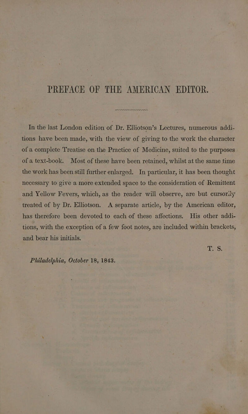 PREFACH OF THE AMERICAN EDITOR. In the last London edition of Dr. Elliotson’s Lectures, numerous addi- tions have been made, with the view of giving to the work the character of a complete Treatise on the Practice of Medicine, suited to the purposes of a text-book. Most of these have been retained, whilst at the same time the work has been still further enlarged. In particular, it has been thought necessary to give a more extended space to the consideration of Remittent and Yellow Fevers, which, as the reader will observe, are but cursoray treated of by Dr. Elliotson. A separate article, by the American editor, has therefore been devoted to each of these affections. His other addi- tions, with the exception of a few foot notes, are included within brackets, and bear his initials. T. S. Philadelphia, October 18, 1843.