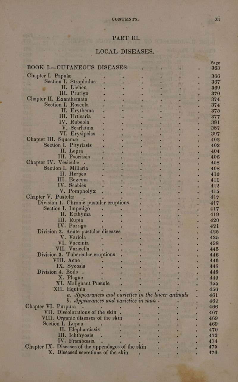 PART Il. LOCAL DISEASES. BOOK I.—CUTANEOUS DISEASES Chapter I. Papule Section I. Strophulus II. Lichen : : . : ; Ill. Prurigo , : : : ster II. Exanthemata : ; , , Section I, Roseola . ‘ Il. Erythema - III. Urticaria : : IV. Rubeola V. Scarlatina VI. Erysipelas Chapter III. Squamez Section I. Pityriasis Il. Lepra III. Psoriasis Chapter IV. Vesicule Section I. Miliaria II. Herpes Ill. Eczema IV. Scabies ; Yeh nga . : V. Pompholyx . ; : ° : Chapter V. Pustule- : : : Division 1. Chronic pustular eruptions Section I. Impetigo . Il. Ecthyma Il. Rupia IV. Porrigo : Division 2. Acute pustular diseases V. Variola ° — VI. Vaccinia : : : ‘ : VII. Varicella : : ; ° ° Division 3. Tubercular eruptions : : : VIII. Acne , IX. Sycosis Division 4. Boils . X. Plague XI. Malignant Pustule XII. Equinia a. Appearances and varieties in the lower animals b. Appearances and varieties in man . Chapter VI. Purpura . : : . VII. Discolorations of the skin ; : VIII. Organic diseases of the skin Section I. Lupus. II. Elephantiasis : ; : : III. Ichthyosis . ° ‘ ‘ ‘a IV. Frambesia . ‘ : Chapter IX. Diseases of the appendages ‘of the skin X. Diseased secretions of the skin Page 363 366 367 369 370 374. 379 377 381 387 397 402 403 404 406 408 408 410 411 412 415 417 417 417 419 420 421 425 425 438 445 446 446 448 448 449 455 456 461 462 466 467 469 469 470 472 474 475 476