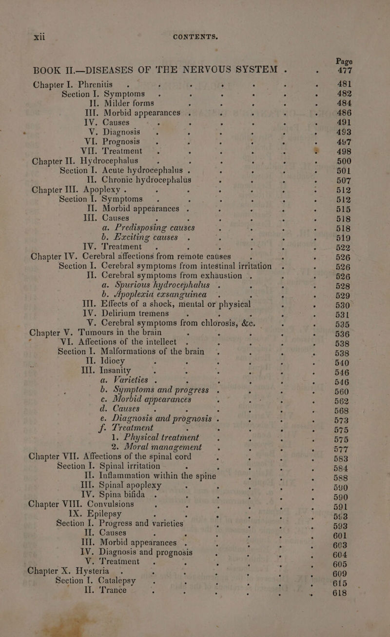 . ; Page BOOK II.—DISEASES OF THE NERVOUS SYSTEM . : 477 Chapter I. Phrenitis . ‘ ° : oe a3 ; 481 Section I. Symptoms. ; : : ; : 482 II. Milder forms ; : : - - 484 Ill. Morbid Bail caha : . : . 486 IV. Causes ‘ , ; : ‘ 491 V. Diagnosis. : : ° : ° 493 VI. Prognosis. ; . : : ° 447 VII. Treatment =. : : “ ® 498 Chapter II. Hydrocephalus ; - Le . 500 Section I. Acute hydrocephalus . “ a ; : 501 If. Chronic a tae ° ¢ ‘ +). RT Chapter III. Apoplexy . : ° ; : 512 Section I. Symptoms. : ; . : ; 512 II. Morbid appearances . ° : : . 515 III. Causes : A : ° 518 a so edisposing causes 4 . : . 518 b. Exciting causes . ny . > . 519 IV. Treatment. ‘ , : 522 Chapter [V. Cerebral affections from ante catises i 4 : 526 Section I. Cerebral symptoms from intestinal irritation . . 526 II. Cerebral symptoms from exhaustion . 4 . 526 a. Spurious hydrocephalus . : . . 528 b. Apoplexia exsanguinea . : : 529° Ill. Effects of a shock, mental or physical : . 530° IV. Delirium tremens ; hcp a ee 531 V. Cerebral symptoms from chlorosis, &amp;e. : : 535 Chapter V. Tumours in the brain : : ‘ : ; 536 VI. Affections of the intellect . : : ; : 538 Section I. Malformations of the brain . f A r 538 II. Idiocy : : : ; ; . 540 Wl. Insanity . . “ : : : 546 a. Varieties . ; 4 ; ‘ 546 b. Symptoms and progress : ; . . 560 ce. Morbid aoe ; Resi ; : 562 d. Causes. - : : : 568 e. Diagnosis and prognosis 5 ° ° 2 573 aps Treatment : : : A 575 1. Physical Erent dene ; , : : 575 2. Moral management. : : : 577 Chapter VII. Affections of the spinal cord P . : ‘ 583 Section I. Spinal irritation : : : : 584. II. Inflammation within the spine ; ; : 588 Ill. Spinal apoplexy : : ; ’ ; 540 IV. Spina bifida .. ; : : ‘ : 590 Chapter VIII. Convulsions - : ‘ , F : 591 IX. Epilepsy ; is pag Section I. Progress and varieties | : , x : 593 II. Causes : , ; ; . : 601 III. Morbid appearances . ; ; : 4 603 IV. Diagnosis and prognosis : : , : 604 V. Treatment. ° ; s : : 605 Chapter X. Hysteria. ‘ ‘ : . ; b 609 Section [. Catalepsy : ; 1 Zé ; j 615 Il. ‘Trance i 5 . :  6 618