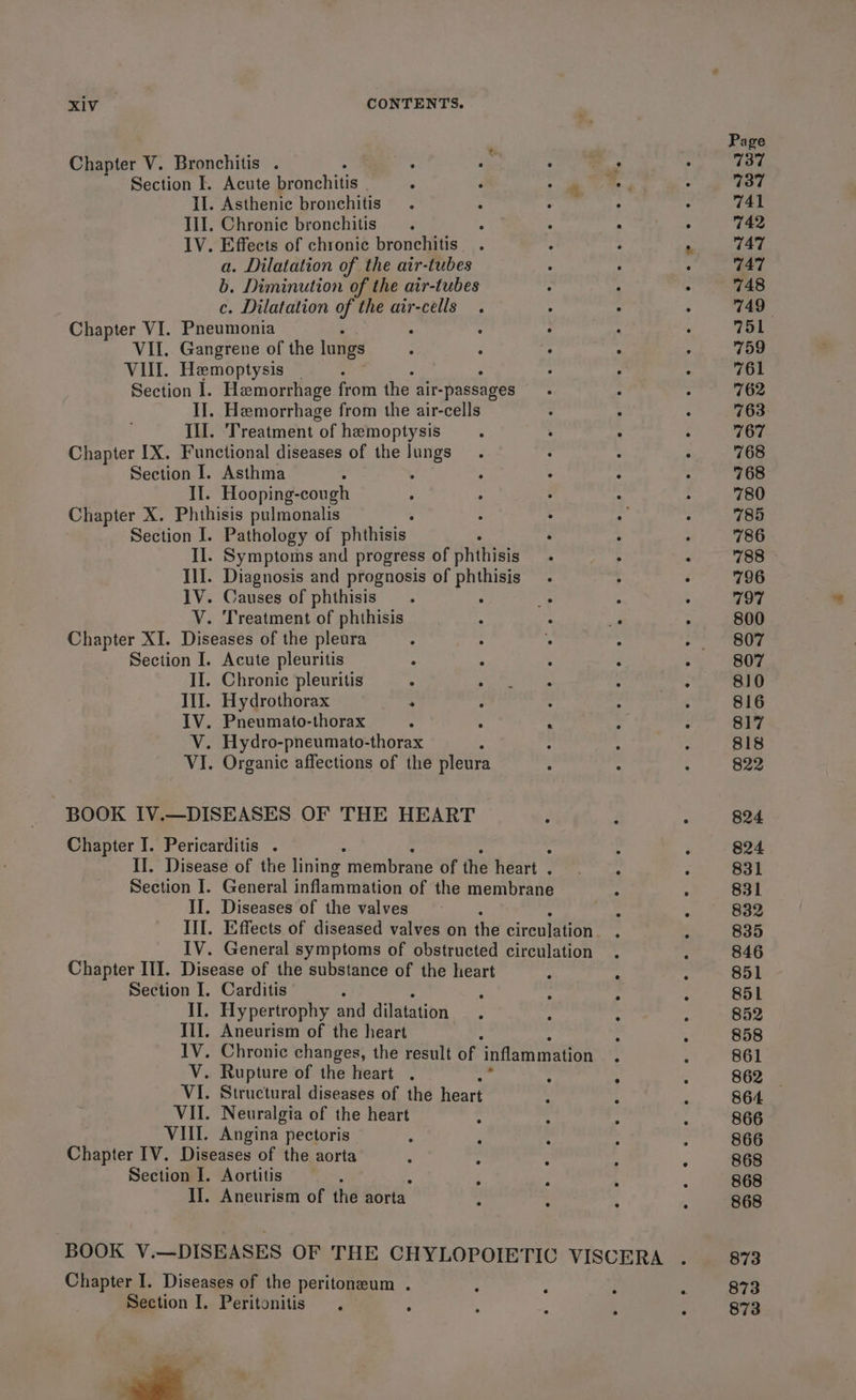 Chapter V. Bronchitis . m% : Section I. Acute bronchitis . ; ‘ II. Asthenic bronchitis Ill. Chronic bronchitis IV. Effects of chronic bronchitis a. Dilatation of the air-tubes b. Diminution of the air-tubes c. Dilatation of the air-cells Chapter VI. Pneumonia A VII. Gangrene of the lungs VII. Hemoptysis : Section I. Hemorrhage from the air-passages II]. Hemorrhage from the air-cells Ill. ‘Treatment of hemoptysis Chapter IX. Functional diseases of the ngs Section I. Asthma II. Hooping-cough Chapter X. Phthisis pulmonalis Section I. Pathology of phthisis II. Symptoms and progress of auiinaty IlI. Diagnosis and prognosis of phthisis 1V. Causes of phthisis é V. Treatment of phthisis Chapter XI. Diseases of the pleura Section I. Acute pleuritis II. Chronic pleuritis ° Ill. Hydrothorax 2 IV. Pneumato-thorax V. Hydro-pneumato-thorax A VI. Organic affections of the pleura BOOK IV.—DISEASES OF THE HEART Chapter I. Pericarditis . II. Diseases of the valves Chapter ITI. Disease of the substance of the heart Section I. Carditis : : II. Hypertrophy and dilatation Ill. Aneurism of the heart V. Rupture of the heart . VI. Structural diseases of the heart VII. Neuralgia of the heart VIII. Angina pectoris Chapter IV. Diseases of the aorta Section I. Aortitis II. Aneurism of the aorta Chapter I. Diseases of the peritoneum . Section I, Peritonitis