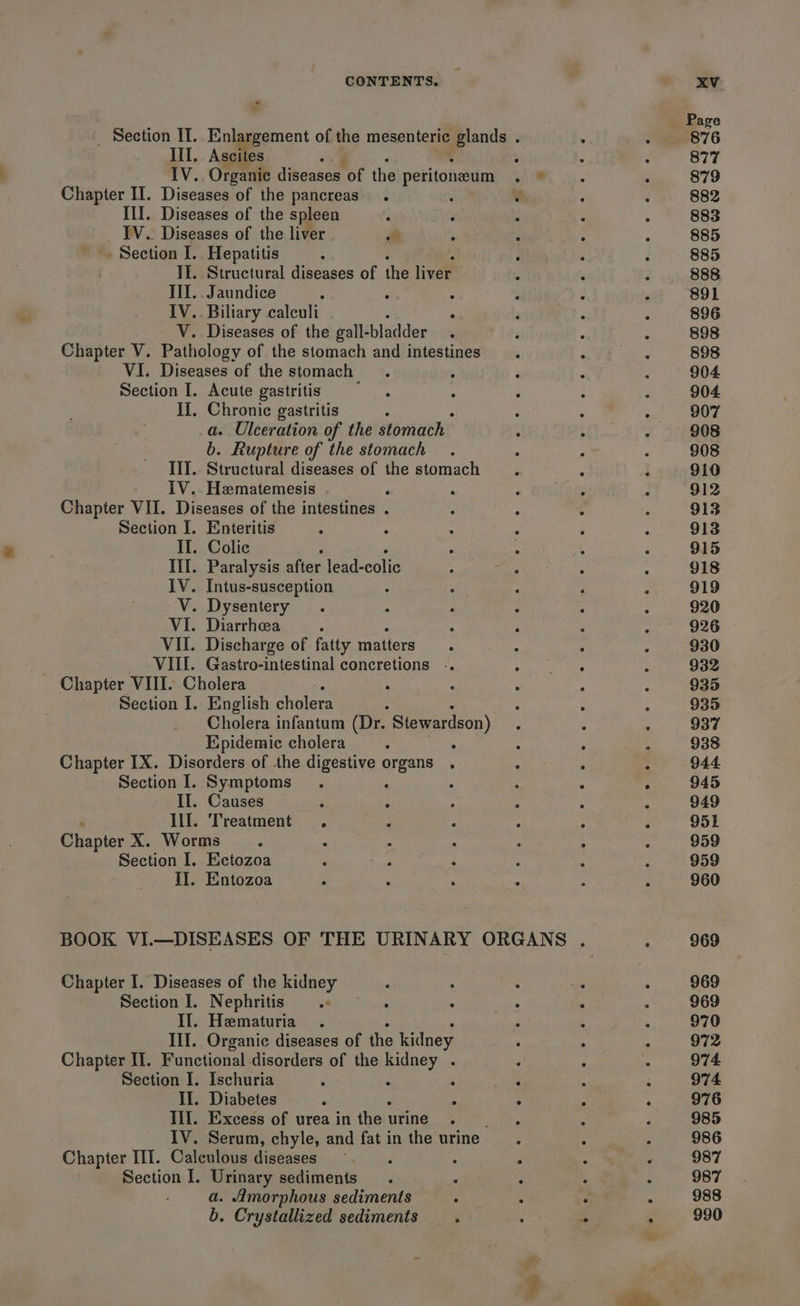 * Il. Ascites - IV. Organic diseases of the peritoneum Chapter II. Diseases of the pancreas’. - III. Diseases of the spleen _ IV. Diseases of the liver of - Section I. Hepatitis II. Structural diseases of the liver II. . Jaundice IV. Biliary calculi V. Diseases of the gall- bladder Chapter V. Pathology of the stomach and intestines VI. Diseases of the stomach : Section I. Acute gastritis II, Chronic gastritis : a. Ulceration of the stomach b. Rupture of the stomach III. Structural diseases of the stomach IV. Hamatemesis p Chapter VII. Diseases of the intestines . Section I. Enteritis ; II. Colic Ill. Paralysis after lead-colic IV. Intus-susception V. Dysentery VI. Diarrhea ; VII. Discharge of fatty matters : VIII. Gastro-intestinal concretions .. Chapter VIII. Cholera Section I. English cholera Cholera infantum (Dr. “ Stewardson) Epidemic cholera : : Chapter IX. Disorders of the digestive rea Section I. Symptoms II. Causes 7 : Ill. Treatment . Chapter X. Worms A Section I. Ectozoa od II. Entozoa ° . Chapter I. Diseases of the kidney Section I. Nephritis Il. Hematuria III. Organic diseases of the kidney Chapter IT. Functional. disorders of the ae Section I. Ischuria . II. Diabetes Ill. Excess of urea in ihen urine IV. Serum, chyle, and fat in the urine Chapter III. Calculous diseases Section I. Urinary sediments a. Amorphous sediments b. Crystallized sediments. -_ 876 877 879 882 883 885 885 888 891 896 898 898 904 904 907 908 908 910 912 913 913 915 918 919 920 926 930 932 935 935 937 938 944 945 949 951 959 959 960 969 969 969 970 972 974. 974 976 985 986 987 987 988 990