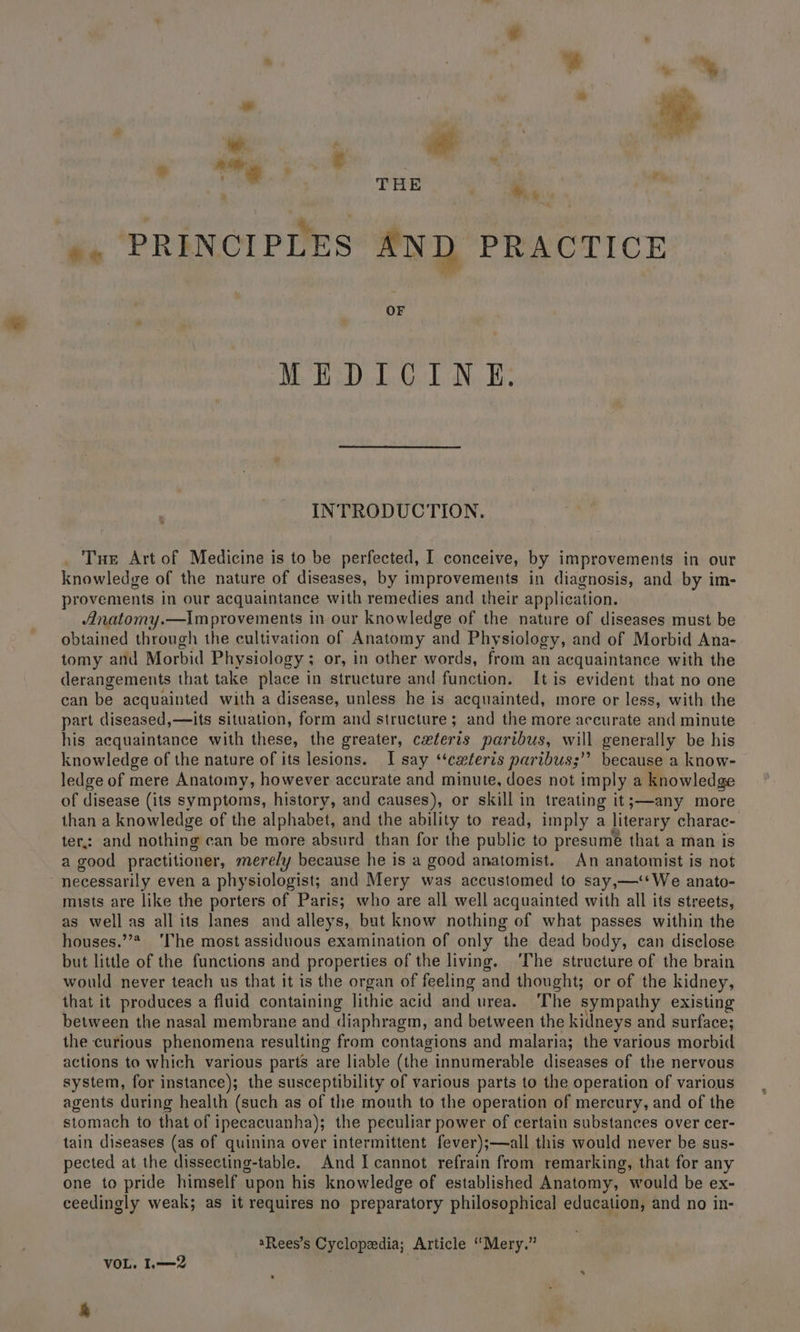 % THE *, ». PRINCIPLES AND PRACTICE OF MEDICINE. INTRODUCTION. Tue Art of Medicine is to be perfected, I conceive, by improvements in our knowledge of the nature of diseases, by improvements in diagnosis, and by im- provements in our acquaintance with remedies and their application. Anatomy.—Im provements in our knowledge of the nature of diseases must be obtained through the cultivation of Anatomy and Physiology, and of Morbid Ana- tomy and Morbid Physiology ; or, in other words, from an acquaintance with the derangements that take place in structure and function. [tis evident that no one can be acquainted with a disease, unless he is acquainted, more or less, with the part diseased,—its situation, form and structure ; and the more accurate aii minute his acquaintance with these, the greater, ceteris paribus, will generally be his knowledge of the nature of its lesions. I say ‘‘ceteris paribus;” because a know- ledge of mere Anatomy, however accurate and minute, does not imply a knowledge of disease (its symptoms, history, and causes), or skill in treating it;—any more than a knowledge of the alphabet, and the ability to read, imply a literary charac- ter: and nothing can be more absurd than for the public to presumé that a man is a good practitioner, merely because he is a good anatomist. An anatomist is not necessarily even a physiologist; and Mery was accustomed to say,—‘‘We anato- mists are like the porters of Paris; who are all well acquainted with all its streets, as well as allits lanes and alleys, but know nothing of what passes within the houses.’ ‘The most assiduous examination of only the dead body, can disclose but little of the functions and properties of the living. ‘The structure of the brain would never teach us that it is the organ of feeling and thought; or of the kidney, that it produces a fluid containing lithic acid and urea. The sympathy existing between the nasal membrane and ‘diaphragm, and between the kidneys and surface; the curious phenomena resulting from contagions and malaria; the various morbid actions to which various parts are liable (the innumerable diseases of the nervous system, for instance); the susceptibility of various parts to the operation of various agents during health (such as of the mouth to the operation of mercury, and of the stomach to that of ipecacuanha); the peculiar power of certain substances over cer- tain diseases (as of quinina over intermittent fever);—all this would never be sus- pected at the dissecting-table. And I cannot refrain from remarking, that for any one to pride himself upon his knowledge of established Anatomy, would be ex- ceedingly weak; as it requires no preparatory philosophical education, and no in- aRees’s Cyclopedia; Article “Mery.” VOL. I.—2