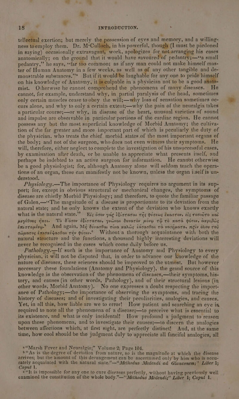 K - 18 . INTRODUCTION. . * telleetnal exertion; but merely the possession of eyes and memory, and a willing- ness toemploy them. Dr. M‘Cul in his powerful, though (I: must be pardoned in saying) occasionally extravagant, work, apologizes for not arranging his cases anatomically; on the ground that it would have savoured of pedantry;—‘‘a small pedantry,”’ he says, ‘far too common; as ifany man could not make himself mas- ter of Human Anatomy ina few weeks, as well as of any other tangible and de- monstrable substances.’’* But ifit would be laughable for any one to pride himself on his knowledve of Anatomy, it is culpable in a physician not to be a good : mist. Oiherwise he cannot comprehend the phenomena of many diseases. He cannot, for example, understand why, in partial paralysis of the head, sometimes only certain muscles cease to obey the will;—why loss of sensation sometimes oc- curs alone, and why to only a certain extents—why the pain of the neuralgia takes a particular course;—or why, in disease of the heart, unusual varieties of sound and impulse are observable in particular portions of the cardiac region. He cannot possess any but the most superficial knowledge of Morbid Anatomy; the cultiva- tion of the far greater and more important part of which is peculiarly the duty of the physician, who treats the chief morbid states_of the most important organs of the body; and not of the surgeon, who does not even witness their symptoms. He will, therefore, either neglect to complete the investigation of his unsuccessful cases, by examination after death, or be unable to appreciate what presents itself, and perhaps be indebted to an active surgeon for information. He cannot otherwise be a good physiologist; for, although Anatomy alone will seldom teach the opera- tions of an organ, these can manifestly not be known, unless the organ iselfis un- derstood. Physiology.—The importance of Physiology requires no argument in its sup- port; for, except in obvious structural or mechanical changes, the symptoms of disease are chiefly Morbid Physiology; and therefore, to quote the familiar passage of Galen,—The magnitude of a disease is proportionate to its deviation from the natural state; and he only knows the extent of the deviation who knows exactly what is the natural state.’? Eés écov yae tEvorarac tns Pvoews Exaotor, ECS TOSOVTO xaL peyé0ous axev. To Sooov évorarar, yuorar Suvaroy move T&amp; Td xata Hiow, axpesas énvotapéva.” And again, My Svvacdae riva xarkas idoacbae Ta vosZUaTa, Mey OAODV TOD odparos extaxéjacdas tiv dvow.° Without a thorough acquaintance with both the natural Mesure and the functions, a thousand highly interesting deviations will never be recognised in the cases which come daily before us. Pathology.—tf such is the importance of Anatomy and Physiology to every physician, it will not be disputed that, in order to advance our knowledge of the nature of diseases, these sciences should be improved to the utmost. But however necessary these foundations (Anatomy and Physiology), the grand source of this knowledge is the observation of the phenomena of diseases,—their symptoms, his- tory, and causes (in other words, Pathology), and of their structural lesions (in other words, Morbid Anatomy). No one expresses a doubt respecting the import- ance of Pathology;—the importance of observing the symptoms, and tracing the history of diseases; and of investigating their peculiarities, analogies, and causes. Yet, in all this, how liable are we to error! How patient and searching an eye is required to note all the phenomena of a disease;—to perceive what is essential to its existence, and what is only incidental! How profound a judgment to reason upon these phenomena, and to investigate their causes;—to discern the analogies between affections which, at first sight, are perfectly distinct! And, at the same time, how cool should be the judgment duly to appreciate all fanciful analogies, all a“Marsh Fever and Neuralgia;” Volume 2; Page 104. &gt;“As is the degree of deviation from nature, so is the magnitude at which the disease arrives; but the amount of this derangement can be ascertained only by him who is accu- rately Nahas with the natural state.”—“ Methodus Medendi ad Glauconem;”? Liber 1; Caput 1. : ¢*It is impossible for any one to cure diseases perfectly, without having previously well examined the constitution of the whole body.”—‘Methodus Medendi;” Liber 1; Caput 1.
