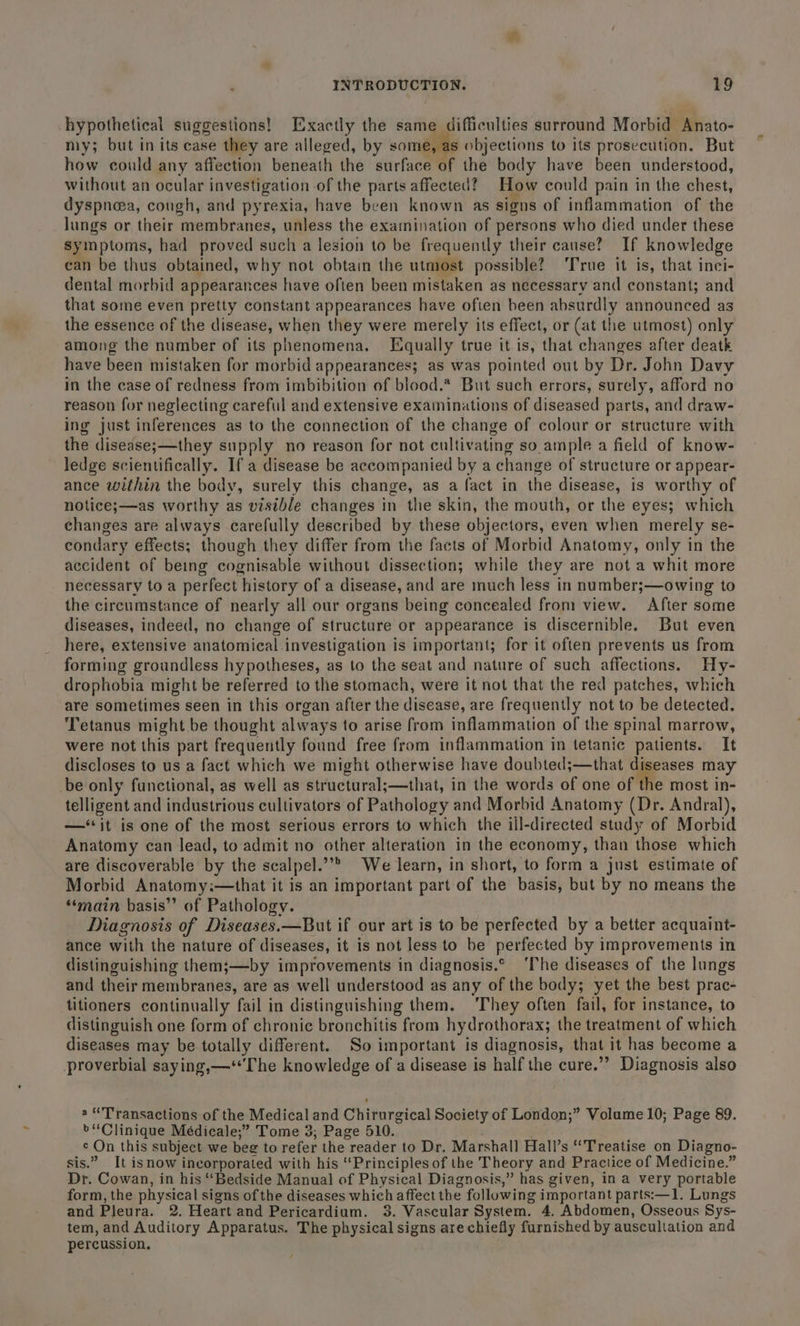hypothetical suggestions! Exactly the same difficulties surround Morbid Anato- my; but in its case they are alleged, by some, as objections to its prosecution. But how could any affection beneath the surface of the body have been understood, without an ocular investigation of the parts affected? How could pain in the chest, dyspnoea, cough, and pyrexia, have been known as signs of inflammation of the Jungs or their membranes, unless the examination of persons who died under these symptoms, had proved such a lesion to be frequently their cause? If knowledge can be thus obtained, why not obtain the utmost possible? ‘True it is, that inci- dental morbid appearances have often been mistaken as necessary and constant; and that some even pretty constant appearances have ofien been absurdly announced as the essence of the disease, when they were merely its effect, or (at the utmost) only among the number of its phenomena. Equally true it is, that changes after deatk have been mistaken for morbid appearances; as was pointed out by Dr. John Davy in the case of redness from imbibition of blood.* But such errors, surely, afford no reason for neglecting careful and extensive examinations of diseased parts, and draw- ing just inferences as to the connection of the change of colour or structure with the disease;—they supply no reason for not cultivating so. ample a field of know- ledge scientifically. If a disease be accompanied by a change of structure or appear- ance within the body, surely this change, as a fact in the disease, is worthy of notice;—as worthy as visible changes in the skin, the mouth, or the eyes; which changes are always carefully described by these objectors, even when merely se- condary effects; though they differ from the facts of Morbid Anatomy, only in the accident of being cognisable without dissection; while they are not a whit more necessary to a perfect | history of a disease, and are much less in number;—owing to the circumstance of nearly all our organs being concealed from view. After some diseases, indeed, no change of structure or appearance is discernible. But even here, extensive anatomical investigation is important; for it often prevents us from forming groundless hypotheses, as to the seat and nature of such affections. Hy- drophobia might be referred to the stomach, were it not that the red patches, which are sometimes seen in this organ after the disease, are frequently not to be detected. Tetanus might be thought always to arise from inflammation of the spinal marrow, were not this part frequently found free from inflammation in tetanic patients. It discloses to us a fact which we might otherwise have doubted;—that diseases may be only functional, as well as structural;—that, in the words of one of the most in- telligent and industrious cultivators of Pathology and Morbid Anatomy (Dr. Andral), —‘‘it is one of the most serious errors to which the ill-directed study of Morbid Anatomy can lead, to admit no other alteration in the economy, than those which are discoverable by the scalpel.”’&gt; We learn, in short, to form a just estimate of Morbid Anatomy:—that it is an important part of the basis, but by no means the ‘‘main basis” of Pathology. Diagnosis of Diseases.—But if our art is to be perfected by a better acquaint- ance with the nature of diseases, it is not less to be perfected by improvements in distinguishing them;—by improvements in diagnosis.° ‘The diseases of the lungs and their membranes, are as well understood as any of the body; yet the best prac- litioners continually fail in distinguishing them. They often fail, for instance, to distinguish one form of chronic bronchitis from hydrothorax; the treatment of which diseases may be totally different. So important is diagnosis, that it has become a proverbial saying,—**The knowledge of a disease is half the cure.’’ Diagnosis also a “Transactions of the Medical and Chirurgical Society of London;” Volume 10; Page 89. &gt;“Clinique Médicale;” Tome 3; Page 510. c On this subject we beg to refer the “reader to Dr, Marshall Hall’s “Treatise on Diagno- sis.” It isnow incorporated with his ‘Principles of the Theory and Practice of Medicine.” Dr. Cowan, in his “Bedside Manual of Physical Diagnosis,” has given, in a very portable form, the physical signs of the diseases which affect the following important parts:—1. Lungs and Pleura. 2. Heart and Pericardium, 3. Vascular System. 4. Abdomen, Osseous Sys- tem, and Auditory Apparatus. The physical signs are chiefly furnished by auscullation and percussion.