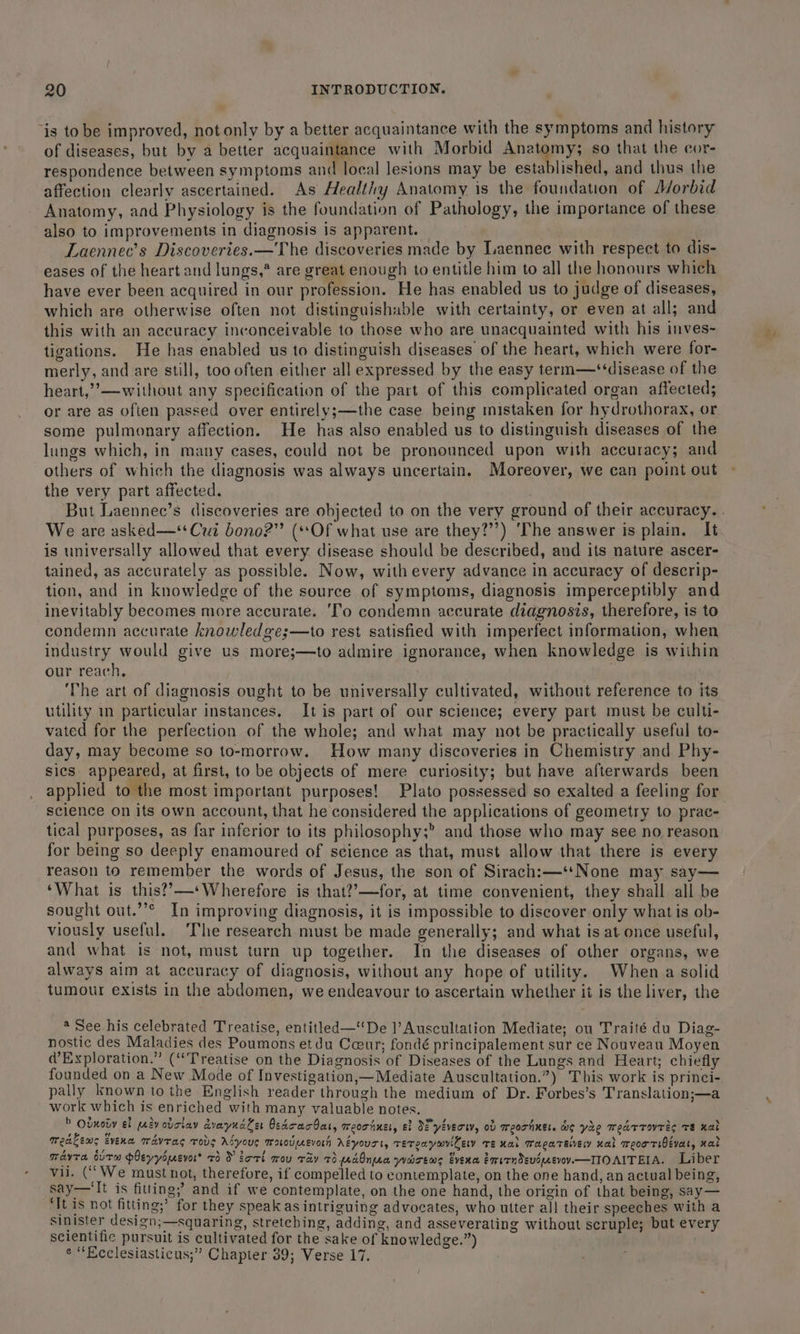 ‘is to be improved, not only by a better acquaintance with the symptoms and history of diseases, but by a better sequelae’ with Morbid Anatomy; so that the cor- respondence between symptoms and local lesions may be established, and thus the affection clearly ascertained. As Healthy Anatomy is the foundation of Morbid Anatomy, and Physiology is the foundation of Pathology, the importance of these also to improvements in diagnosis is apparent. 7 Laennec’s Discoveries.—The discoveries made by Laennec with respect to dis- eases of the heart and lungs,* are great enough to entitle him to all the honours which have ever been acquired in our profession. He has enabled us to judge of diseases, which are otherwise often not distinguishable with certainty, or even at all; and this with an accuracy inconceivable to those who are unacquainted with his inves- tigations. He has enabled us to distinguish diseases of the heart, which were for- merly, and are still, too often either all expressed by the easy term—‘‘disease of the heart,”’—without any specification of the part of this complicated organ affected; or are as often passed over entirely;—the case being mistaken for hydrothorax, or some pulmonary affection. He has also enabled us to distinguish diseases of the lungs which, in many cases, could not be pronounced upon with accuracy; and others of which the diagnosis was always uncertain. Moreover, we can point out the very part affected. We are asked—**Cui bono?” (*sOf what use are they?”’) ‘The answer is plain. It is universally allowed that every disease should be described, and its nature ascer- tained, as accurately as possible. Now, with every advance in accuracy of descrip- tion, and in knowledge of the source of symptoms, diagnosis imperceptibly and inevitably becomes more accurate. ‘Co condemn accurate diagnosis, therefore, is to condemn accurate knowledge;—to rest satisfied with imperfect information, when industry would give us more;—to admire ignorance, when knowledge is within our reach, | ‘The art of diagnosis ought to be universally cultivated, without reference to its utility in particular instances. It is part of our science; every part must be culti- vated for the perfection of the whole; and what may not be practically useful to- day, may become so to-morrow. How many discoveries in Chemistry and Phy- sics appeared, at first, to be objects of mere curiosity; but have afterwards been applied to the most important purposes! Plato possessed so exalted a feeling for science on its own account, that he considered the applications of geometry to prac- tical purposes, as far inferior to its philosophy;” and those who may see no reason for being so deeply enamoured of science as that, must allow that there is every reason to remember the words of Jesus, the son of Sirach:—‘*None may say— ‘What is this??—--Wherefore is that??—for, at time convenient, they shall all be sought out.’’* In improving diagnosis, it is impossible to discover only what is ob- viously useful. The research must be made generally; and what is at-once useful, and what is not, must turn up together. In the diseases of other organs, we always aim at accuracy of diagnosis, without any hope of utility. When a solid tumour exists in the abdomen, we endeavour to ascertain whether it is the liver, the * See his celebrated Treatise, entitled—De ]’Auscultation Mediate; ou Traité du Diag- nostic des Maladies des Poumons et du Coeur; fondé principalement sur ce Nouveau Moyen Exploration.” (“Treatise on the Diagnosis of Diseases of the Lungs and Heart; chiefly founded on a New Mode of Investigation,—Mediate Auscultation.”) This work is princi- pally known tothe English reader through the medium of Dr. Forbes’s Translation;—a work which is enriched with many valuable notes. » Odmody ef evovriay dvayndler Osdoracbat, meortner, ef ME yévecw, ob meorhner. do ye wedrrovres Te nal Medtems Evena mdvras Tous Aéyous Mooveeevorh ALyourt, TETeaywviCely TE nal Wagatevey nal weoortiBevat, nat Tavera wuTe pleyysuevor® 73 orl mov ray 7) edOnua wacems Evena ervrndevdeevov.—TOAITEIA. Liber vii. (“We must not, therefore, if compelled to contemplate, on the one hand, an actual being, say—‘It is fitting; and if we contemplate, on the one hand, the origin of that being, say— fi It is not fitting;’ for they speakas intriguing advocates, who utter a]l their speeches with a sinister design;—squaring, stretching, adding, and asseverating without scruple; but every scientific pursuit is cultivated for the sake of knowledge.”) e “Ecclesiasticus;” Chapter 39; Verse 17. ‘