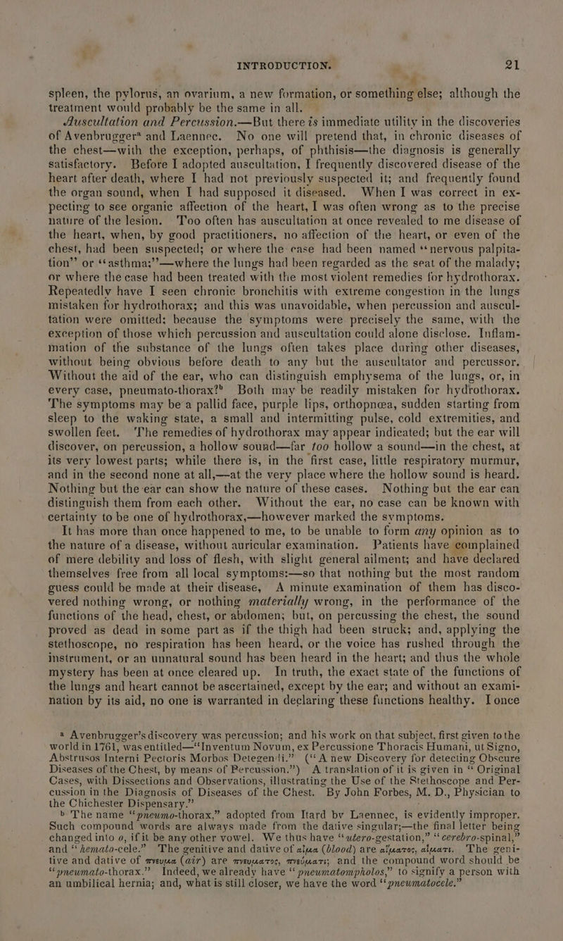 4. spleen, the pylorus, an ovarium, a new formation, or something else; although the treatment would probably be the same in all. Auscultation and Percussion.—But there is immediate utility in the discoveries of Avenbrugger* and Laennec. No one will pretend that, in chronic diseases of the chest—with the exception, perhaps, of phthisis—the diagnosis is generally satisfactory. Before I adopted auscultation, I frequently discovered disease of the heart after death, where I had not previously suspected it; and frequently found the organ sound, when [I had supposed it diseased. When I was correct in ex- pecting to see organic affection of the heart, I was often wrong as to the precise nature of the lesion. Too often has auscultation at once revealed to me disease of the heart, when, by good practitioners, no affection of the heart, or even of the chest, had been suspected; or where the case had been named ‘nervous palpita- tion’”’ or ‘‘asthma;’’—where the lungs had been regarded as the seat of the malady; or where the case had been treated with the most violent remedies for hydrothorax. Repeatedly have I seen chronic bronchitis with extreme congestion in the lungs mistaken for hydrothorax; and this was unavoidable, when percussion and auscul- tation were omitted; because the symptoms were precisely the same, with the exception of those which percussion and auscultation could alone disclose. Inflam- mation of the substance of the lungs often takes place during other diseases, without being obvious before death to any but the auscultator and percussor. Without the a of the ear, who can distinguish emphysema of the lungs, or, in every case, pneumato-thorax?® Both may ‘be readily mistaken for hydrothorax. The symptoms may bea pallid face, purple lips, orthopnea, sudden starting from sleep to the waking state, a small and intermitting pulse, cold extremities, and swollen feet. ‘The remedies of hydrothorax may appear indicated; but the ear will discover, on percussion, a hollow sound—far too hollow a sound—in the chest, at its very lowest parts; while there is, in the first case, little respiratory murmur, and in the second none at all,—at the very place where the hollow sound is heard. Nothing but the ear can show the nature of these cases. Nothing but the ear can distinguish them from each other. Without the ear, no case can be known with certainty to be one of hydrothorax,—however marked the symptoms. It has more than once happened to me, to be unable to form any opinion as to the nature of a disease, without auricular examination. Patients have complained of mere debility and loss of flesh, with slight general ailment; and have declared themselves free from all local symptoms:—so that nothing but the most random guess could be made at their disease, A minute examination of them has disco- vered nothing wrong, or nothing materially wrong, in the performance of the functions of the head, chest, or abdomen; but, on perenssing the chest, the sound proved as dead in some part as if the thigh had been struck; and, applying the stethoscope, no respiration has been heard, or the voice has rushed through the instrument, or an unnatural sound has been heard in the heart; and thus the whole mystery has been at once cleared up. In truth, the exact state of the functions of the lungs and heart cannot be ascertained, except by the ear; and without an exami- nation by its aid, no one is warranted in declaring these functions healthy. I once a Avenbrugger’s discovery was percussion; and his work on that subject, first given tothe worldin 1761, was entitled—‘‘Inventum Novum, ex Percussione Thoracis Humani, ut Signo, Abstrusos Interni Pectoris Morbos Detegen‘i.” (‘‘A new Discovery for detecting Obscure Diseases of the Chest, by means of Percussion.”) A translation of it is given in e Original Cases, with Dissections and Observations, illustrating the Use of the Stethoscope and Per- cussion in the Diagnosis of Diseases of the Chest. “By John Forbes, M. D., Physician to the Chichester Dispensary. “ b The name ‘‘pnewmo-thorax,” adopted from Itard by Laennec, is evidently improper. Such compound words are always made from the dative singular; ;—the final letter being changed into 9, ifi it be any other vowel. We thus have “ubero- -gestation,’ ’ “ cerebro-spinal, % and “ hemato-cele.” The genitive and dative of aifaa (blood) are aiuaros, atuatt. The geni- tive and dative of meveupace (air) are myevuatos, mevuatt; and the compound word should be ‘“onewmato-thorax.” Indeed, we already have ‘‘ pneumatompholos,” to signify a person with an umbilical hernia; and, what is still closer, we have the word “‘pnewmatocele.”