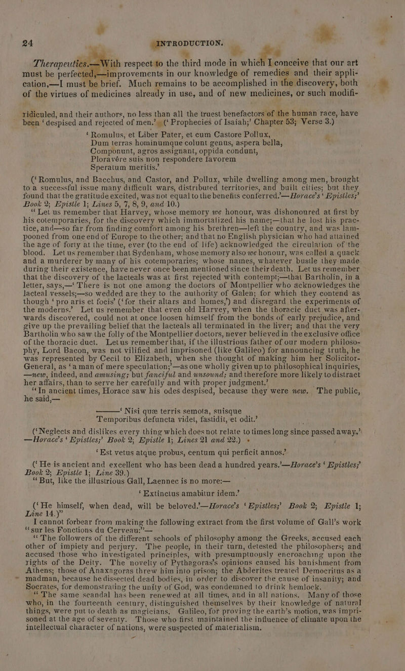 24 INTRODUCTION. |  , ie m | 's,—With respect to the third mode in which I conceive that our art must be perfected,—improvements in our knowledge of remedies and their appli- cation, —I must be brief. Much remains to be accomplished in the discovery, both of the virtues of medicines already in use, and of new medicines, or such modifi- ridiculed, and their authors, no less than all the truest benefactors of the human race, have been ‘despised and rejected of men.’ (‘ Prophecies of Isaiah,’ Chapter 53; Verse 3.) ‘Romulus, et Liber Pater, et cum Castore Pollux, Dum terras hominumque colunt genus, aspera bella, Componunt, agros assignant, oppida condunt, Ploravére suis non respondere favorem Speratum meritis.’ (‘Romulus, and Bacchus, and Castor, and Pollux, while dwelling among men, brought to a successful issue many difficult wars, distributed territories, and built cities; but they found that the gratitude excited, was not equal to the benefits conferred. —Horace’s ‘ Epistles;’ Book 2; Epistle 1; Lines 5, 7, 8,9, and:10.) ‘“‘ Let us remember that Harvey, whose memory we honour, was dishonoured at first by his cotemporaries, for the discovery which immortalized his name;—that he lost his prac- tice, and—so far from finding comfort among his brethren—left the country, and was lam- pooned from one end of Europe to the other; and that no English physician who had attained the age of forty at the time, ever (to the end of life) acknowledged the circulation of ‘the blood. Let us remember that Sydenham, whose memory also we honour, was called a quack and a murderer by many of his cotemporaries; whose names, whatever bustle they made during their existence, have never once been mentioned since theirdeath. Let us remember that the discovery of the lacteals was at first rejected with contempt;—that Bartholin, ina letter, says,—‘ There is not one among the doctors of Montpellier who acknowledges the lacteal vessels;—so wedded are they to the authority of Galen; for which they contend as though ‘ pro aris et focis’ (‘for their altars and homes,’) and disregard the experiments of the moderns.’ Let us remember that even old Harvey, when the thoracic duct was afler- wards discovered, could not at once loosen himself from the bonds of early prejudice, and give up the prevailing belief that the lacteals all terminated in the liver; and that the very Bartholin who saw the folly of the Montpellier doctors, never believed in the exclusive office of the thoracic duct. Letus remember that, if the illustrious father of our modern philoso- phy, Lord Bacon, was not vilified and imprisoned (like Galileo) for announcing truth, he was represented by Cecil to Elizabeth, when she thought of making him her Solicitor- General, as ‘a man of mere speculation;’—as one wholly given upto philosophical inquiries, —new, indeed, and amusing; but fanciful and wnsownd; and therefore more likely todistract her affairs, than to serve her carefully and with proper judgment.’ ‘In ancient times, Horace saw his odes despised, because they were new. The public, he said,— ‘ Nisi que terris semota, suisque Temporibus defuncta videt, fastidit, et odit.’ (‘Neglects and dislikes every thing which does not relate to times long since passed away.’”: —Horace’s ‘ Epistles;’ Book 2; Epistle 1; Lines 21 and 22.) +» ' ‘Est vetus atque probus, centum qui perficit annos.’ (‘He is ancient and excellent who has been dead a hundred years.’—Horace’s ‘ Epistles; Book 2; Epistle 1; Line 39.) ‘ But, like the illustrious Gall, Laennec is no more:— ‘ Extinetus amabitur idem.’ (‘He himself, when dead, will be beloved.’—Horace’s ‘ Epistles; Book 2; Epistle 1; Line 14.)” I cannot forbear from making the following extract from the first volume of Gall’s work ‘fsur les Fonctions du Cerveau:”— ‘** The followers of the different schools of philosophy among the Greeks, accused each other of impiety and perjury. The people, in their turn, detested the philosophers; and accused those who investigated principles, with presumptuously encroaching upon the rights of the Deity. The novelty of Pythagoras’s opinions caused his banishment from Athens; those of Anaxagoras threw him into prison; the Abderites treated Democritus as a madman, because he dissected dead bodies, in order to discover the cause of insanity; and Socrates, for demonstrating the unity of God, was condemned to drink hemlock. “The same scandal has been renewed at all times, and in all nations. Many of those who, in the fourteenth century, distinguished themselves by their knowledge of natural things, were put to death as magicians. Galileo, for proving the earth’s motion, was impri- soned at the age of seventy. Those who first maintained the influence of climate upon the intellectual character of nations, were suspected of materialism,