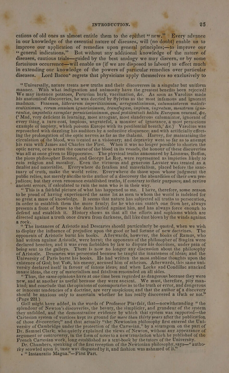 1 », We, 4 cations of old ones as almost entitle them to the epithet ‘ new Every advance in our knowledge of the essential nature of diseases, will (no doubt) enable us to improve our application of remedies upon general principles;—to improve our ‘‘ general indications.” But without any additional knowledge of the nature of diseases, cautious trials—guided by the best analogy we may discern, or by some fortuitous occurrence —will enable us (if we are disposed to labour) to effect much in extending our knowledge of the powers of particular remedies over particular diseases. Lord Bacon* regrets that physicians apply theinselves so exclusively to “Universally, nature treats new truths and their discoverers in a singular but uniform manner. With what indignation and animosity have the greatest benefits been rejected! We may instance potatoes, Peruvian bark, vaccination, &amp;c. As soon as Varolius made his anatomical discoveries, he was decried by Sylvius as the most infamous and ignorant madman. Vesanwm, litterarum imperitissimum, arrogantissimum, calumniatorem maledi- centissimum, rerum omnium ignarissimum, transfugam, impium, ingratum, monstrum igno- rantia, impretatis exemplar perniciosissimum, quod pestilentialt halitu Ewropam venenat, gc. (‘ Mad, very deficient in learning, most arrogant, most slanderous calumniator, ignorant of every thing, a turn-coat, impious, ungrateful, a monster ef ignorance, a most pernicious example of impiety, which poisons Europe with its pestilential breath,’ &amp;e.) Varolius was reproached with dazzling his auditors by a seductive eloquence; and with artificially effect- ing the prolongation of the optic nerves as far as the thalami. Harvey, for maintaining the circulation of the blood, was treated as a visionary; and depravity went so far as to attempt his ruin with James and Charles the First. When it was no longer possible to shorten the optic nerve, orto arrest the course of the blood in its vessels, the honour of these discoveries was all at once given to Hippocrates. ‘The physical truths announced by Linnzeus, Buffon, the pious philosopher Bonnet, and George Le Roy, were represented as impieties likely to ruin religion and morality. Even the virtuous and generous Lavater was treated as a fatalist and materialist. Everywhere do fatalism and materialism, placed before the sanc- tuary of truth, make the world retire. Everywhere do those upon whose judgment the public relies, not merely ascribe tothe author of a discovery the absurdities of their own pre- judices; but they even renounce established truths, if contrary totheir purposes; and revive ancient errors, if calculated to ruin the man who is in their way. “This is a faithful picture of what has happened to me. I have, therefore, some reason to be proud of having experienced the same lot as men to whom the world is indebted for so great a mass of knowledge. It seems that nature has subjected all truths to persecution, in order to establish them the more firmly; for he who can snatch one from her, always presents a front of brass to the darts hurled against him, and has always force enough to defend and establish it. History shows us that all the efforts and sophisms which are directed against a truth once drawn from darkness, fall like dust blown by the winds against a rock. ‘‘ The instances of Aristotle and Descartes should particularly be quoted, when we wish to display the influence of prejudice upon the good or bad fortune of new doctrines. The opponents of Aristotle burnt his books. Afterwards, however, the books of Ramus, who had written against Aristotle, were burnt; the opponents of the philosopher of Stagira were declared heretics; and it was even forbidden by law to dispute his doctrines, under pain of being sent to the galleys. There is now no longer any discussion about the philosophy of Aristotle. Descartes was persecuted because he taught the innateness of ideas; and the University of Paris burnt his books. He had written the most sublime thoughts upon the existence of God; but Voét, his enemy, accused him of atheism. Afterwards, this same uni- versity declared itself in favour of innate ideas; and when Locke and Condillac attacked innate ideas, the cry of materialism and fatalism resounded on all sides. “Thus, the same opinions have at one time been regarded as dangerous because they were new, and at another as useful because they were ancient. We must, therefore, pity man- kind; and conclude that the opinions of cotemporaries as to the truth or error, and dangerous or innocent tendencies of a doctrine, are very suspicious; and that the author of a discovery should be anxious only to ascertain whether he has really discovered a truth or not.” (Page 221.) Gall might have added, in the words of Professor Plavfair, that—notwithstanding “ the splendour of Newton’s discoveries, the beauty, the simplicity, and grandeur of the system they unfolded, and the demonstrative evidence by which that system was supported—the Cartesian system of vortices kept its ground for more than thirly years after the publication of those discoveries;” and that actually ‘the Newtonian philosophy first entered the Uni- versity of Cambridge under the protection of the Cartesian,” by a stratagem on the part of Dr. Samuel Clark; who quietly explained the views of Newton, without any appearance of argument or controversy, in the form of notes to a new translation which he published of the French Cartesian work, long established as a text-book by thetutors of the University. Dr. Chambers, speaking of the first reception of the Newtonian philosophy, says—“ autho- rity scowled upon it, taste was disgusted by it, and fashion was ashamed of it.” a “ Instauratio Magna.”—First Part,